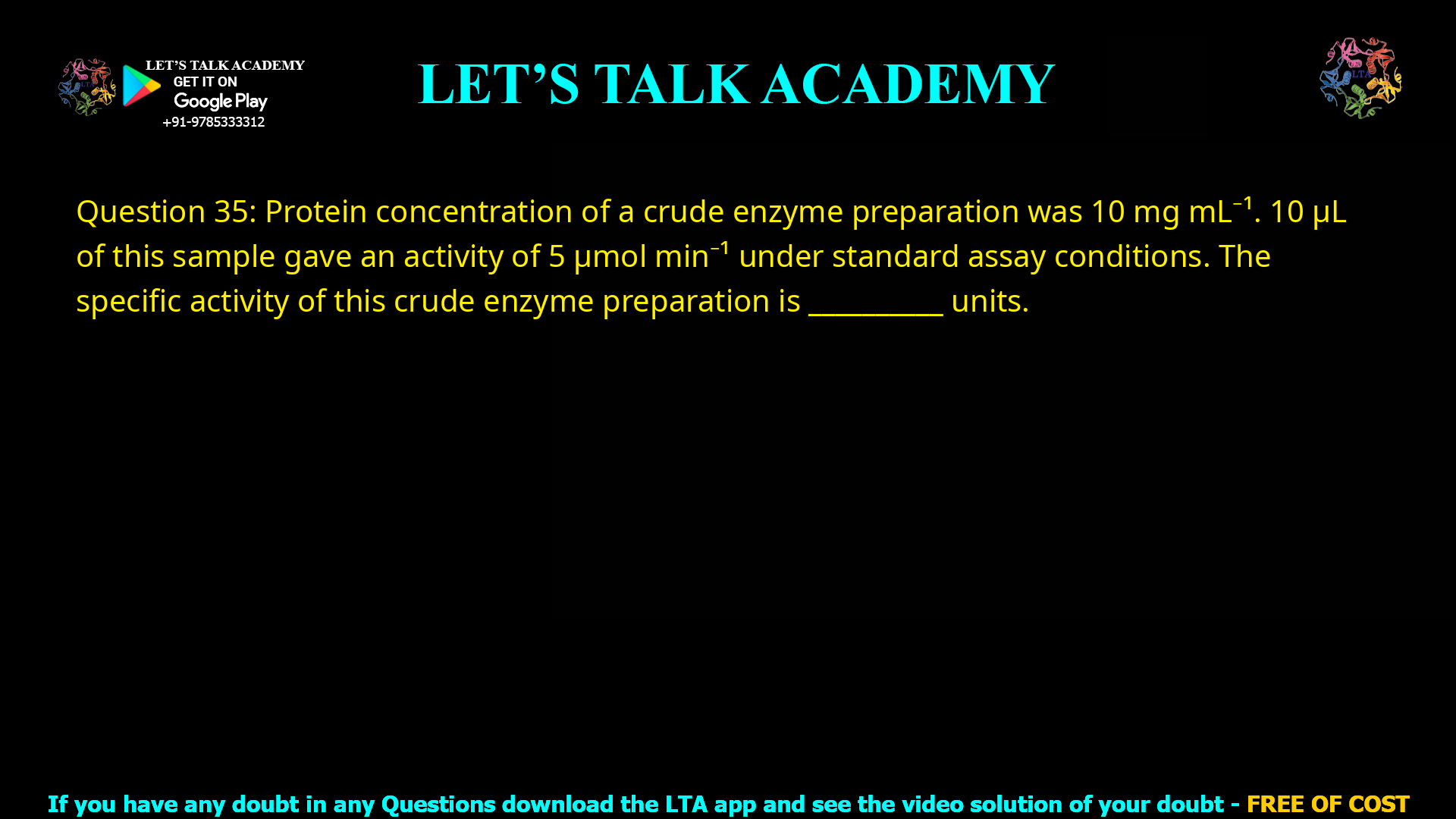 Q.35 Protein concentration of a crude enzyme preparation was 10 mg mL-1. 10 µL of this sample gave an activity of 5 µmol min-1 under standard assay conditions. The specific activity of this crude enzyme preparation is ________ units mg-1.