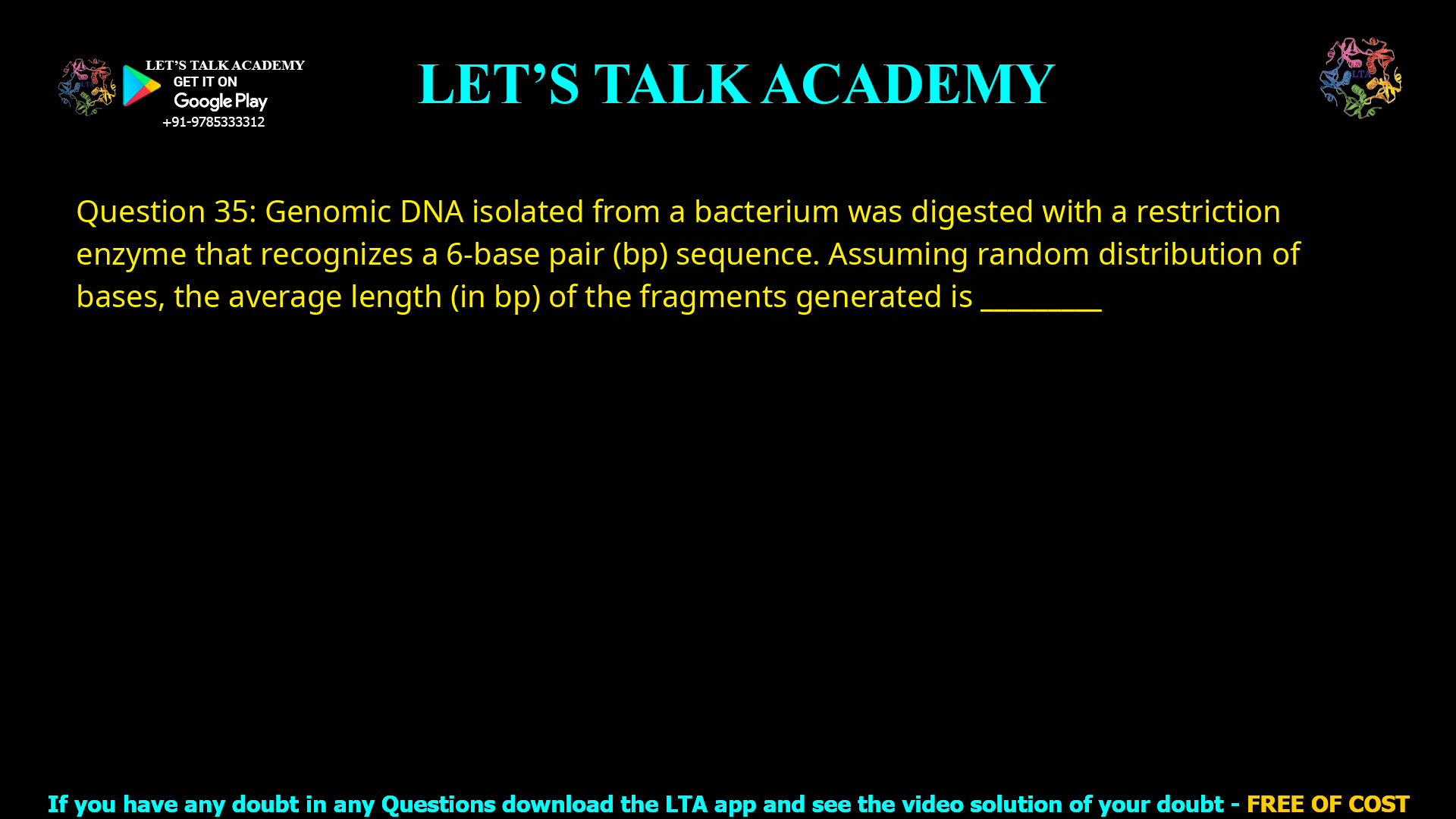 Q.35 Genomic DNA isolated from a bacterium was digested with a restriction enzyme that recognizes a 6-base pair (bp) sequence. Assuming random distribution of bases, the average length (in bp) of the fragments generated is ________