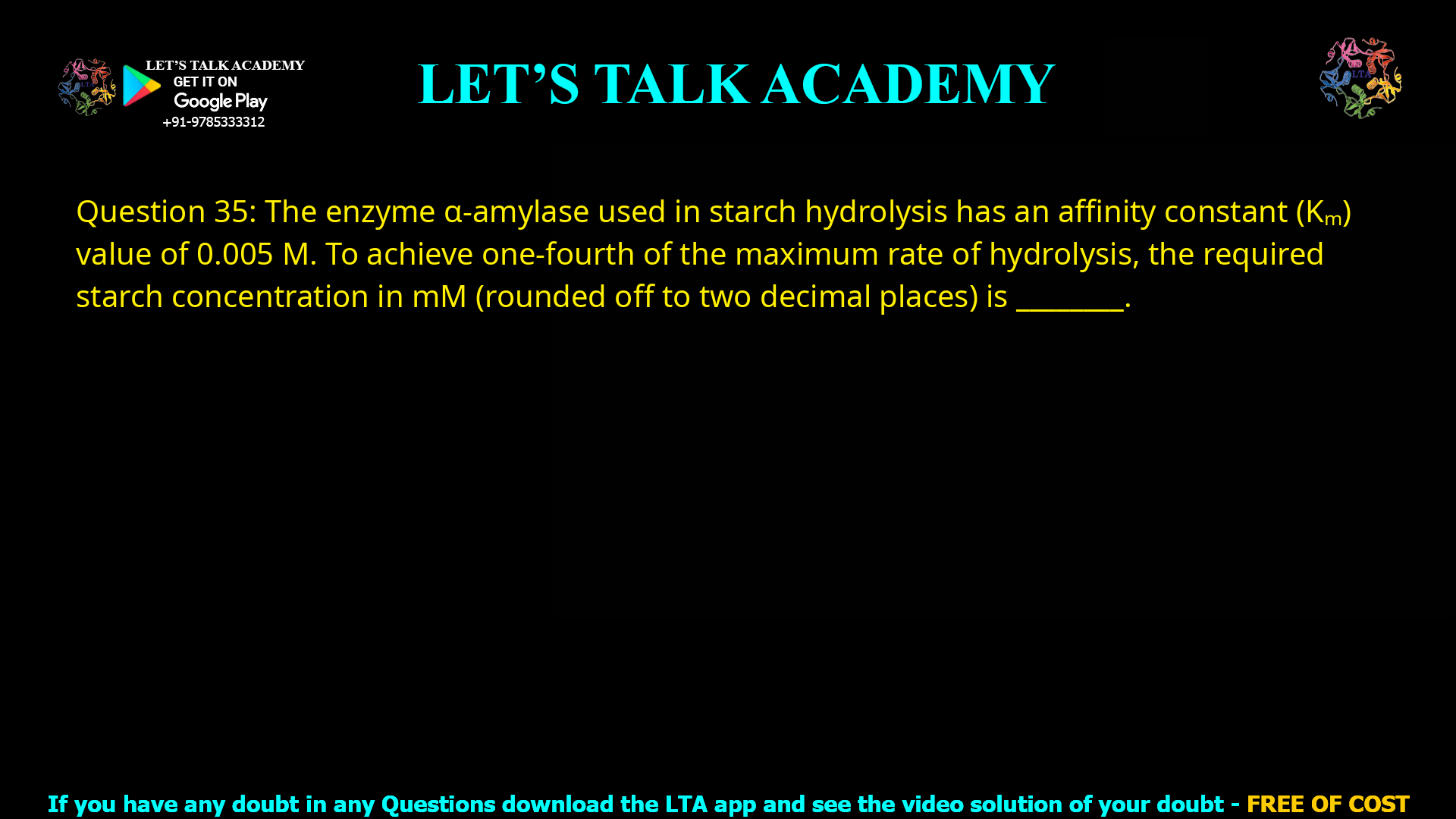 Q.35 The enzyme α-amylase used in starch hydrolysis has an affinity constant (Km) variable of 0.005 M. To achieve one-fourth of the maximum rate of hydrolysis, the required starch concentration in mM (rounded off to two decimal places) is _________.