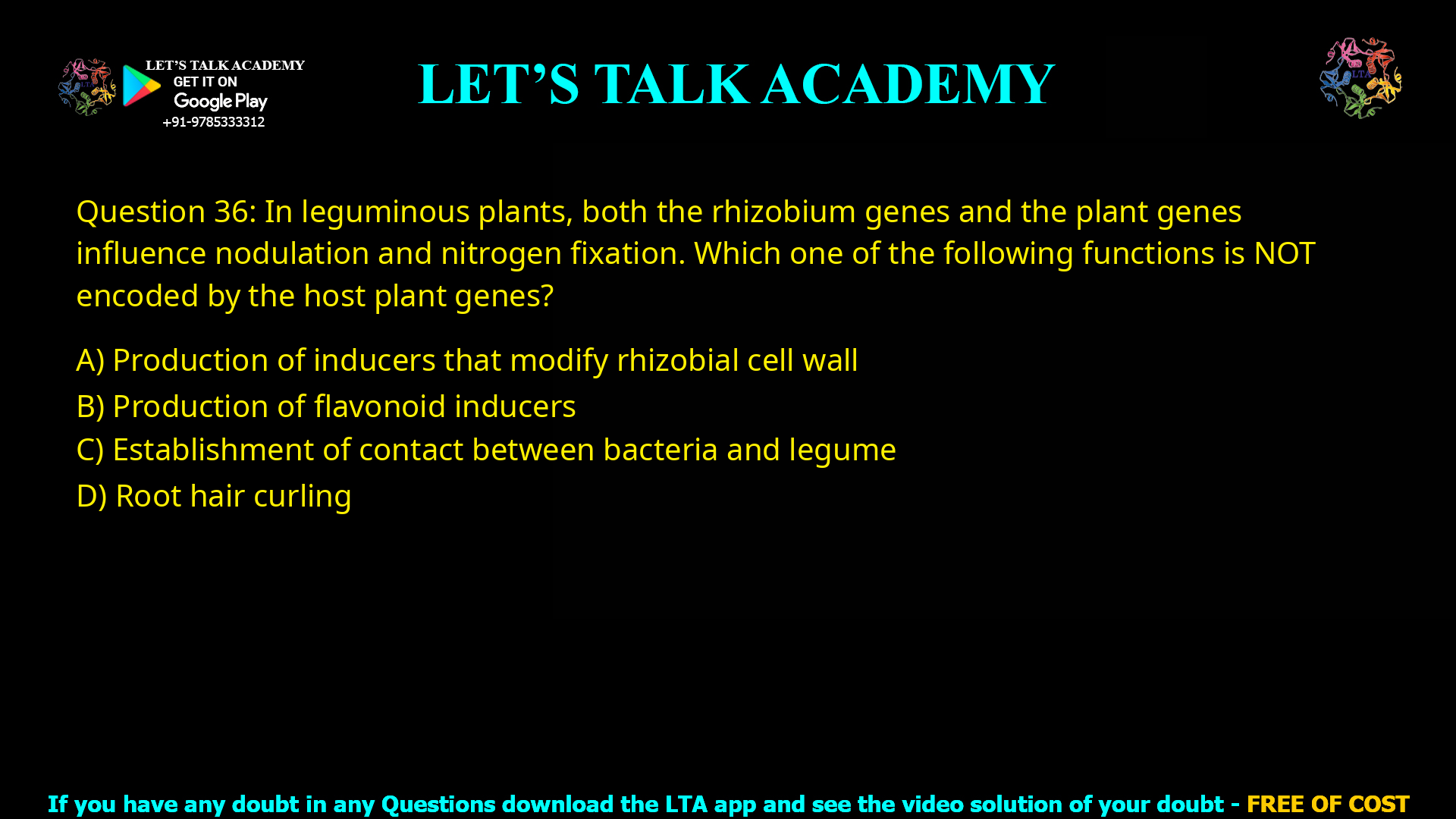 Q.36 In leguminous plants, both the rhizobium genes and the plant genes influence nodulation and nitrogen fixation. Which one of the following functions is NOT encoded by the host plant genes? (A) Production of inducers that modify rhizobial cell wall (B) Production of flavonoid inducers (C) Establishment of contact between bacteria and legume (D) Root hair curling