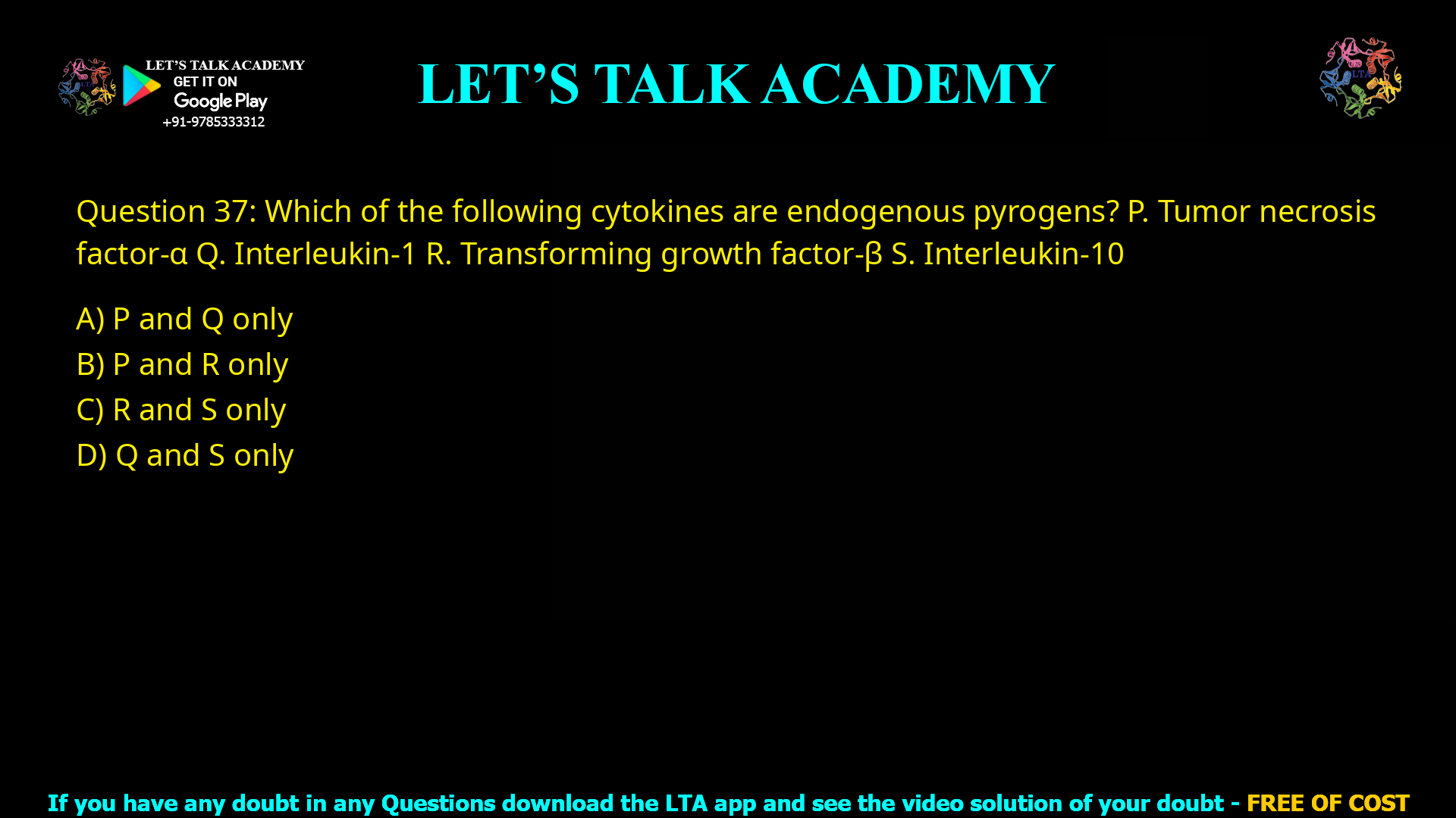 Q.37 Which of the following cytokines are endogenous pyrogens? P. Tumor necrosis factor- Q. Interleukin-1 R. Transforming growth factor-β S. Interleukin-10 (A) P and Q only (B) P and R only (C) R and S only (D) Q and S only