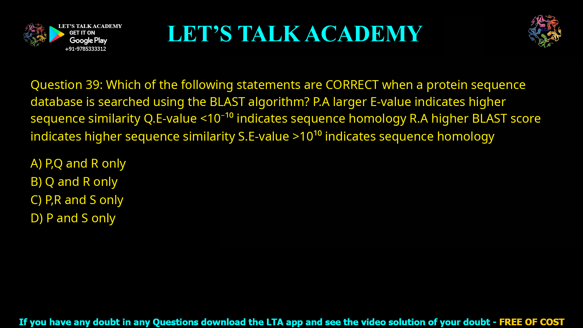 Q.39 Which of the following statements are CORRECT when a protein sequence database is searched using the BLAST algorithm? P. A larger E-value indicates higher sequence similarity Q. E-value < 10-10 indicates sequence homology R. A higher BLAST score indicates higher sequence similarity S. E-value > 1010 indicates sequence homology (A) P, Q and R only (B) Q and R only (C) P, R and S only (D) P and S only