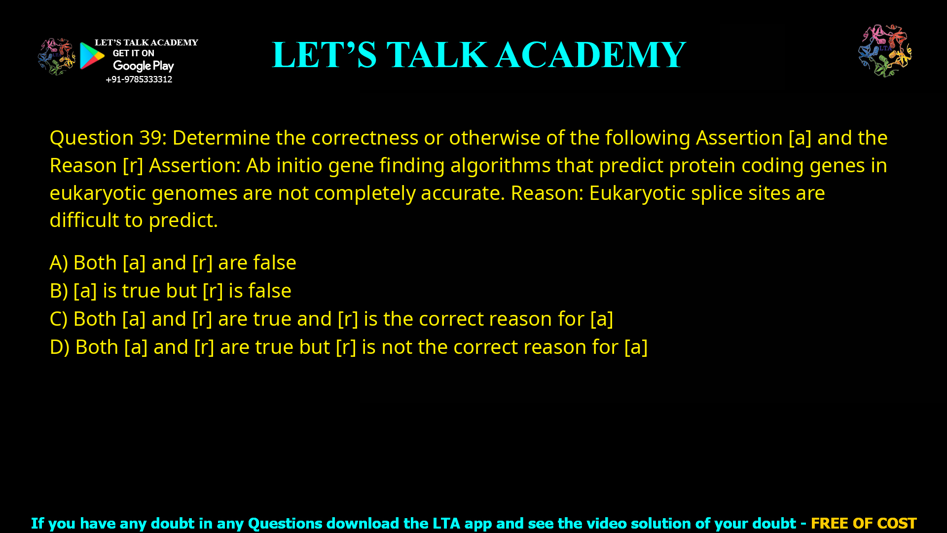 Q.39 Determine the correctness or otherwise of the following Assertion [a] and the Reason [r] Assertion: Ab initio gene finding algorithms that predict protein coding genes in eukaryotic genomes are not completely accurate. Reason: Eukaryotic splice sites are difficult to predict. (A) Both [a] and [r] are false (B) [a] is true but [r] is false (C) Both [a] and [r] are true and [r] is the correct reason for [a] (D) Both [a] and [r] are true but [r] is not the correct reason for [a]