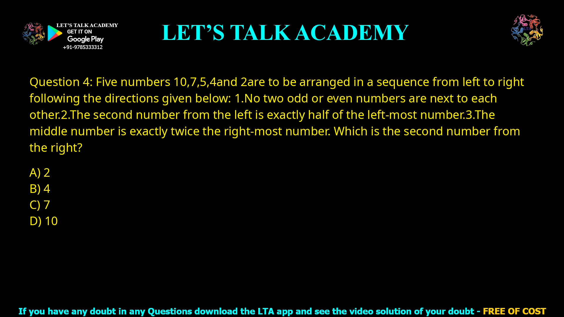 Q.4 Five numbers 10, 7, 5, 4 and 2 are to be arranged in a sequence from left to right following the directions given below: 1. No two odd or even numbers are next to each other. 2. The second number from the left is exactly half of the left-most number. 3. The middle number is exactly twice the right-most number. Which is the second number from the right? (A) 2 (B) 4 (C) 7 (D) 10