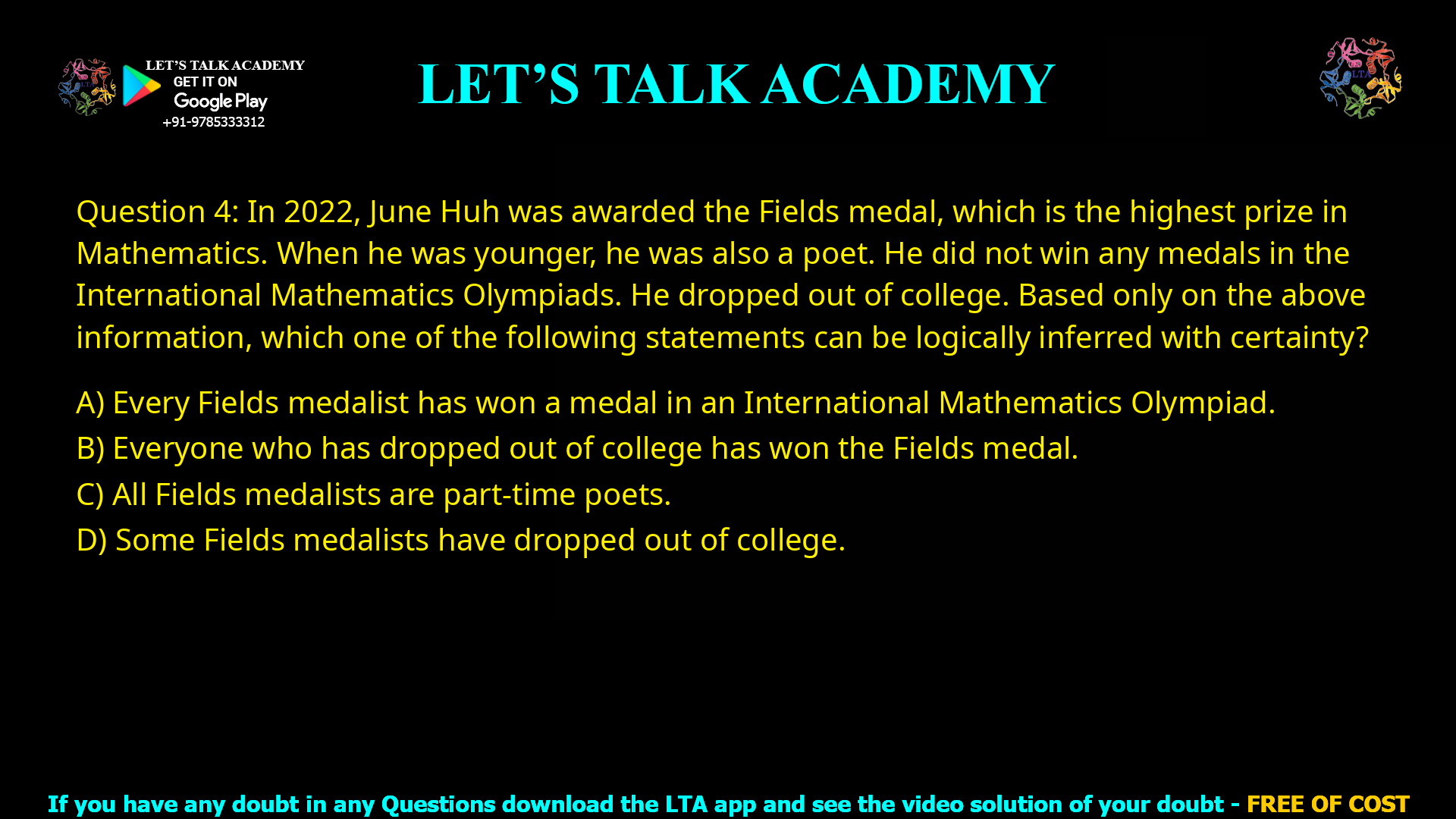 Q.4 In 2022, June Huh was awarded the Fields medal, which is the highest prize in Mathematics. When he was younger, he was also a poet. He did not win any medals in the International Mathematics Olympiads. He dropped out of college. Based only on the above information, which one of the following statements can be logically inferred with certainty? (A) Every Fields medalist has won a medal in an International Mathematics Olympiad. (B) Everyone who has dropped out of college has won the Fields medal. (C) All Fields medalists are part-time poets. (D) Some Fields medalists have dropped out of college.