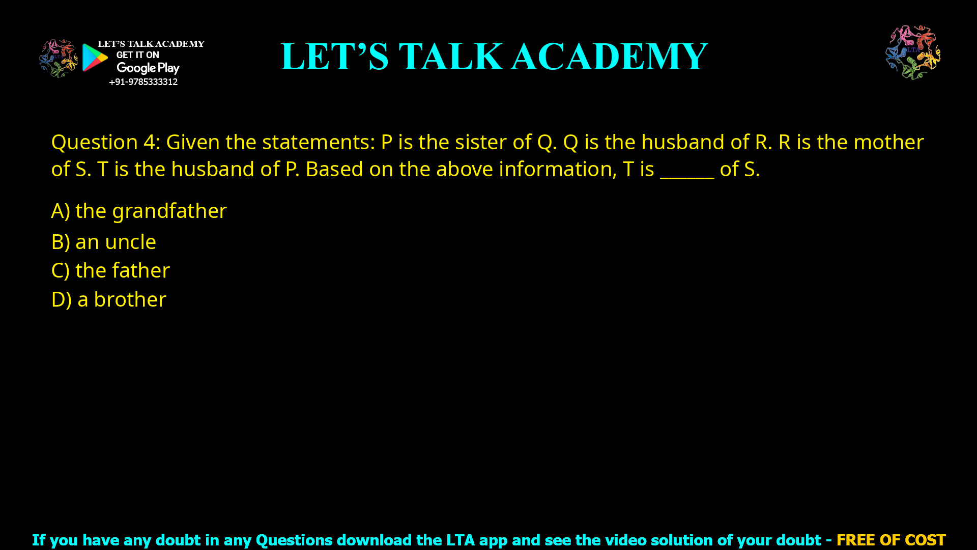 Q.4 Given the statements:  P is the sister of Q.  Q is the husband of R.  R is the mother of S.  T is the husband of P. Based on the above information, T is ______ of S. (A) the grandfather (B) an uncle (C) the father (D) a brother