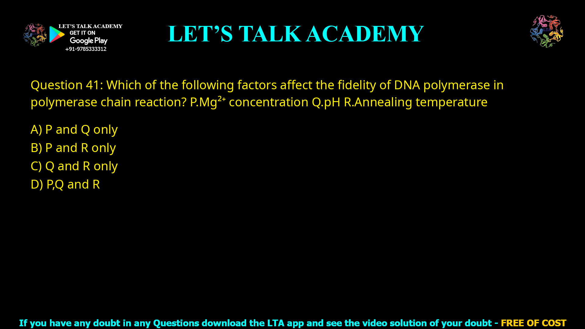 Q.41 Which of the following factors affect the fidelity of DNA polymerase in polymerase chain reaction? P. Mg2+ concentration Q. pH R. Annealing temperature (A) P and Q only (B) P and R only (C) Q and R only (D) P, Q and R