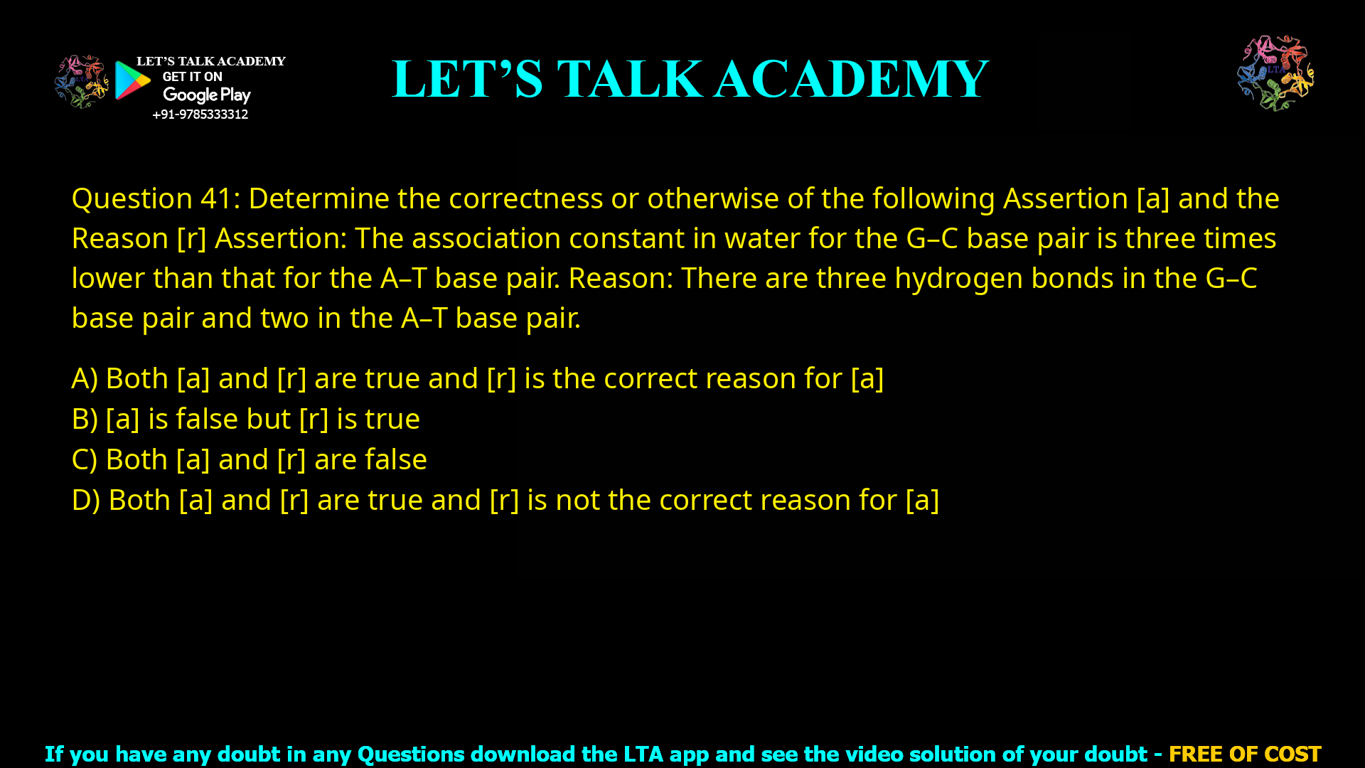 Q.41 Determine the correctness or otherwise of the following Assertion [a] and the Reason [r] Assertion: The association constant in water for the G-C base pair is three times lower than that for the A-T base pair. Reason: There are three hydrogen bonds in the G-C base pair and two in the A-T base pair. (A) Both [a] and [r] are true and [r] is the correct reason for [a] (B) [a] is false but [r] is true (C) Both [a] and [r] are false (D) Both [a] and [r] are true and [r] is not the correct reason for [a]