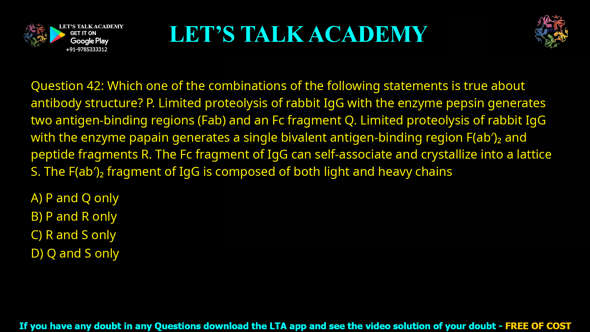 Q.42 Which one of the combinations of the following statements is true about antibody structure? P. Limited proteolysis of rabbit IgG with the enzyme pepsin generates two antigen-binding regions (Fab) and an Fc fragment Q. Limited proteolysis of rabbit IgG with the enzyme papain generates a single bivalent antigen-binding region F(ab)2 and peptide fragments R. The Fc fragment of IgG can self-associate and crystallize into a lattice S. The F(ab)2 fragment of IgG is composed of both light and heavy chains (A) P and Q only (B) P and R only (C) R and S only (D) Q and S only
