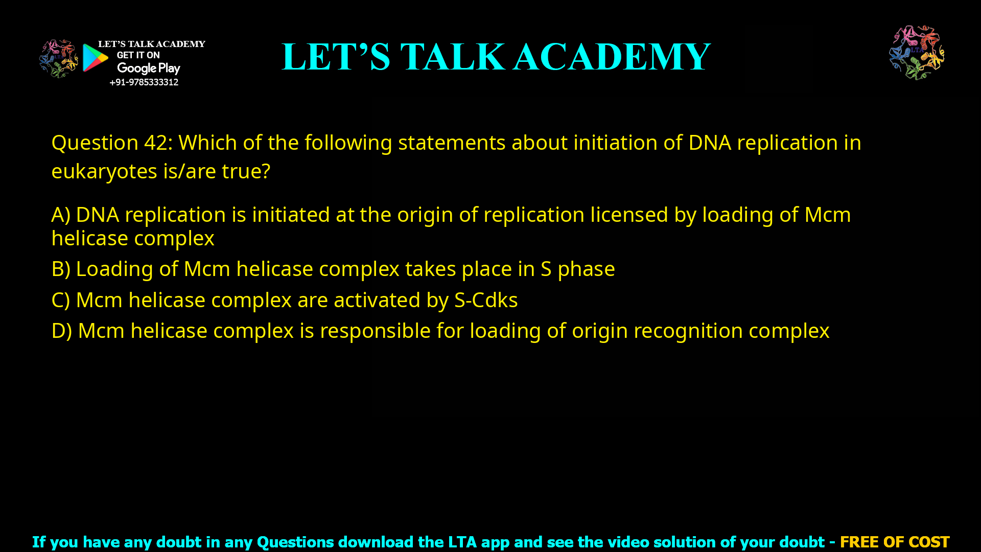 Q.50 Which of the following statements about initiation of DNA replication in eukaryotes is/are true? (A) DNA replication is initiated at the origin of replication licensed by loading of Mcm helicase complex (B) Loading of Mcm helicase complex takes place in S phase (C) Mcm helicase complex are activated by S-Cdks (D) Mcm helicase complex is responsible for loading of origin recognition complex