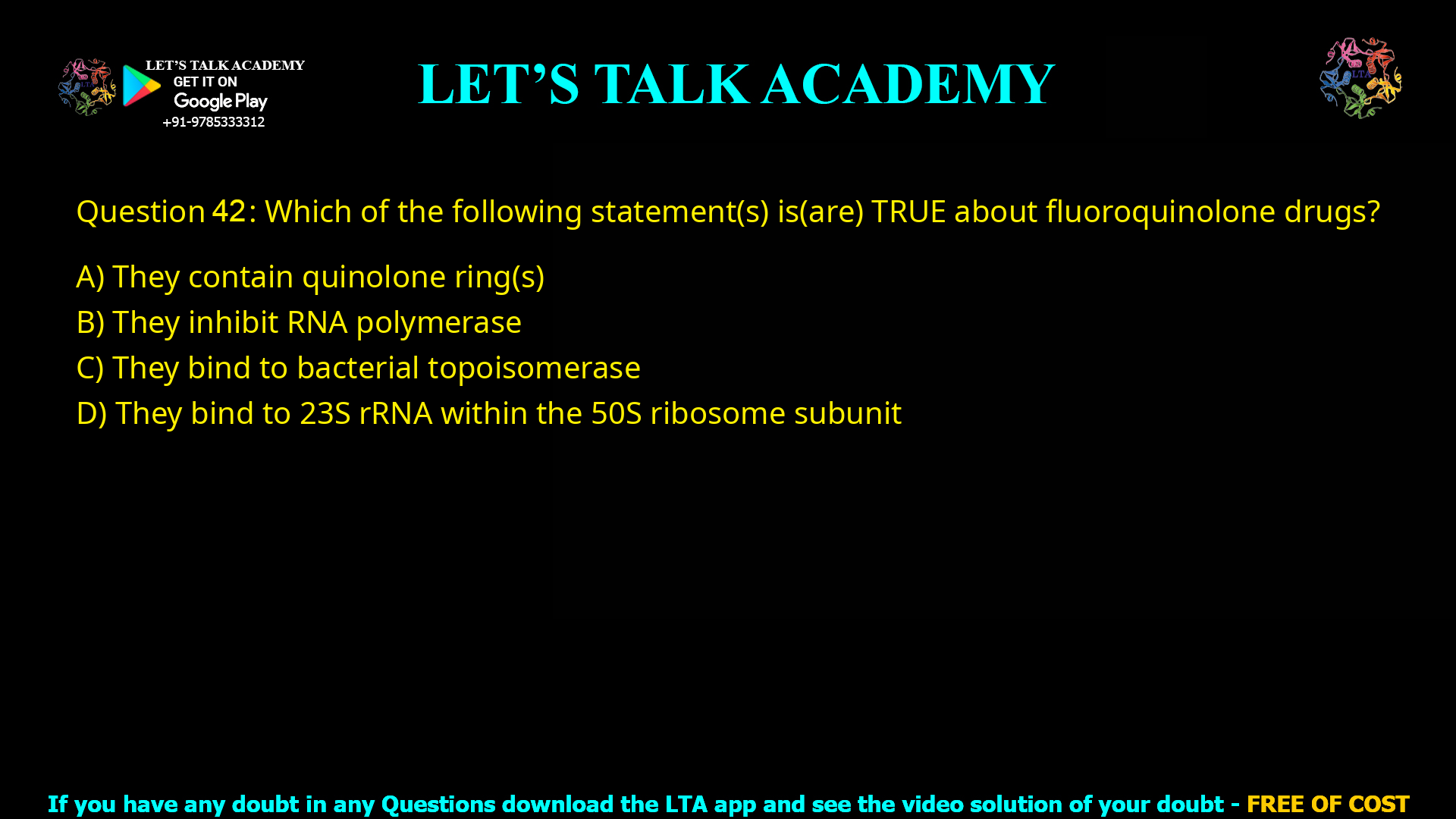 Q.42 Which of the following statement(s) is(are) TRUE about fluoroquinolone drugs? (A) They contain quinolone ring(s) (B) They inhibit RNA polymerase (C) They bind to bacterial topoisomerase (D) They bind to 23S rRNA within the 50S ribosome subunit