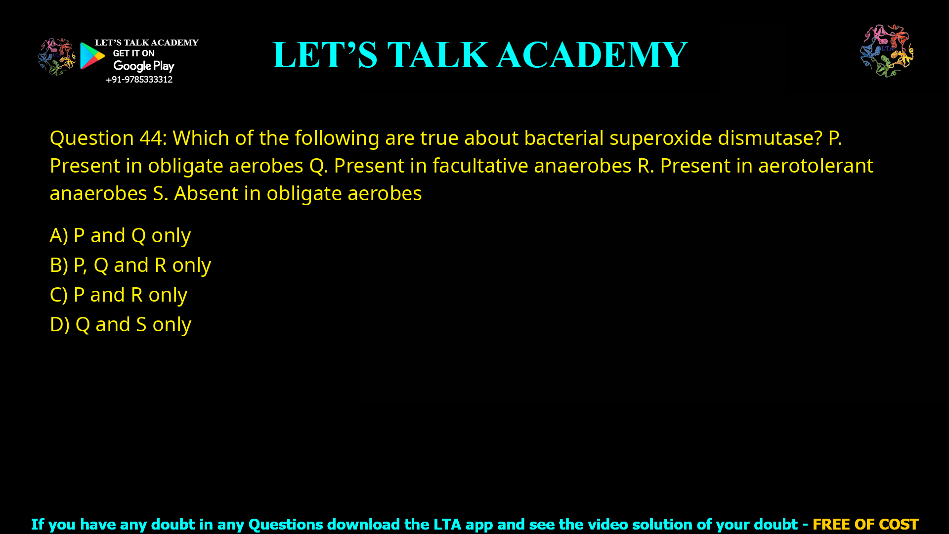 Q.44 Which of the following are true about bacterial superoxide dismutase? P. Present in obligate aerobes Q. Present in facultative anaerobes R. Present in aerotolerant anaerobes S. Absent in obligate aerobes (A) P and Q only (B) P, Q and R only (C) P and R only (D) Q and S only