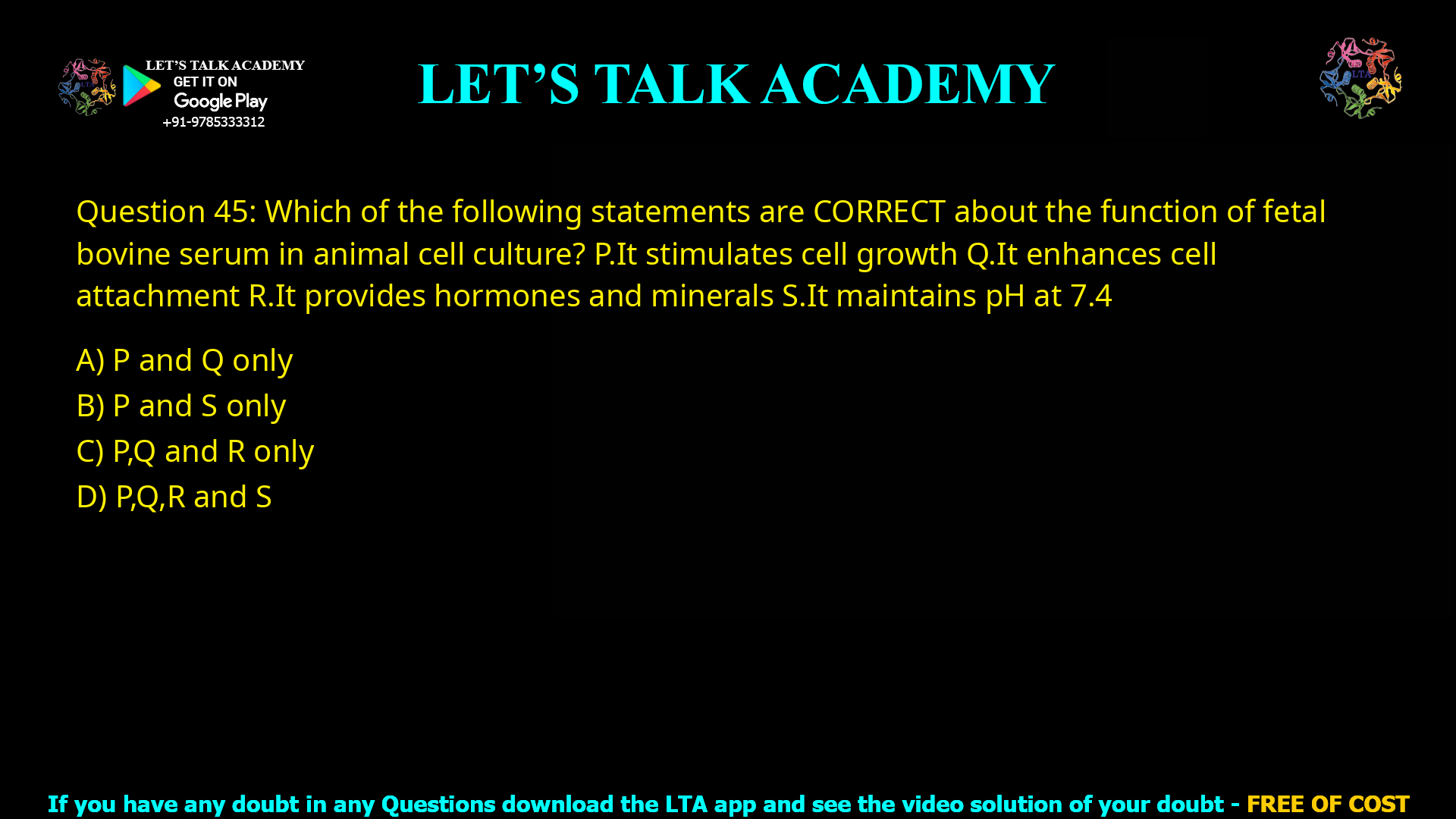 Q.45 Which of the following statements are CORRECT about the function of fetal bovine serum in animal cell culture? P. It stimulates cell growth Q. It enhances cell attachment R. It provides hormones and minerals S. It maintains pH at 7.4 (A) P and Q only (B) P and S only (C) P, Q and R only (D) P, Q, R and S
