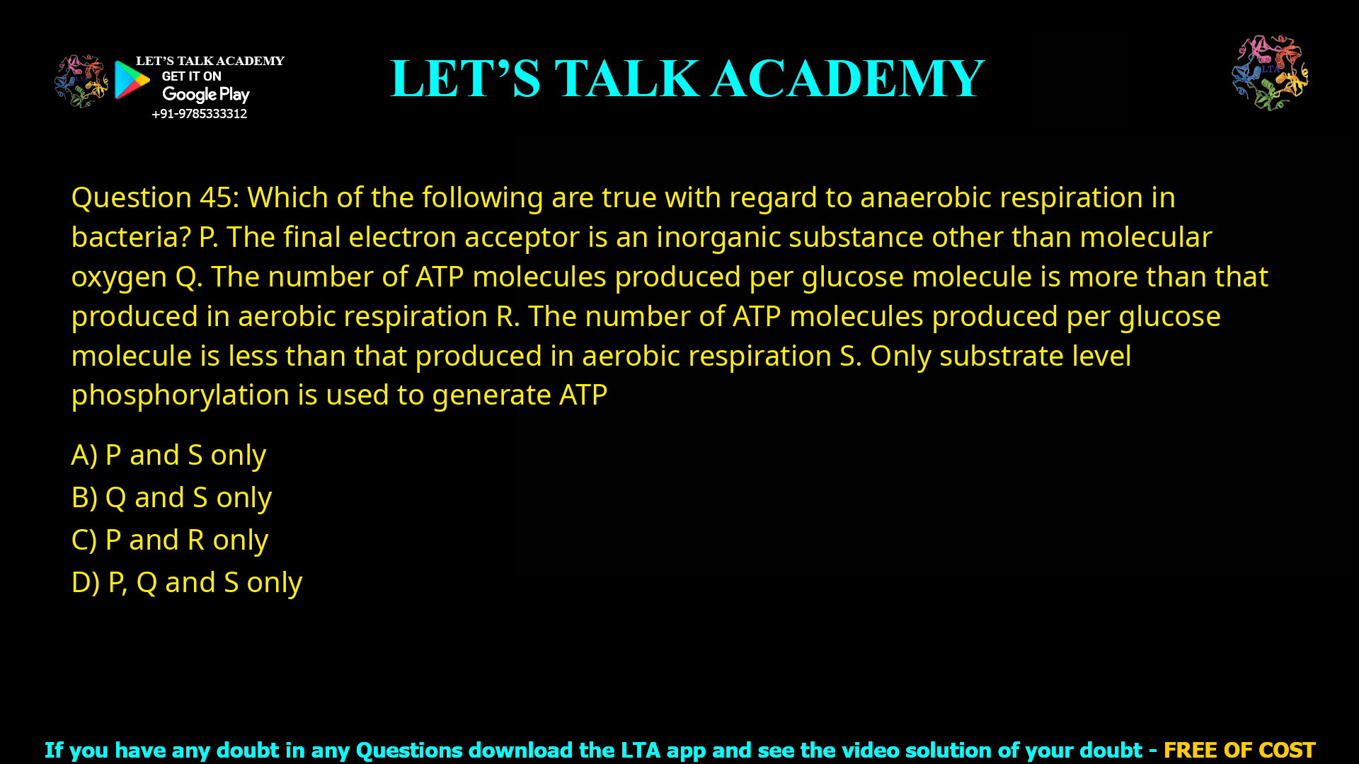 Q.45 Which of the following are true with regard to anaerobic respiration in bacteria? P. The final electron acceptor is an inorganic substance other than molecular oxygen Q. The number of ATP molecules produced per glucose molecule is more than that produced in aerobic respiration R. The number of ATP molecules produced per glucose molecule is less than that produced in aerobic respiration S. Only substrate level phosphorylation is used to generate ATP (A) P and S only (B) Q and S only (C) P and R only (D) P, Q and S only