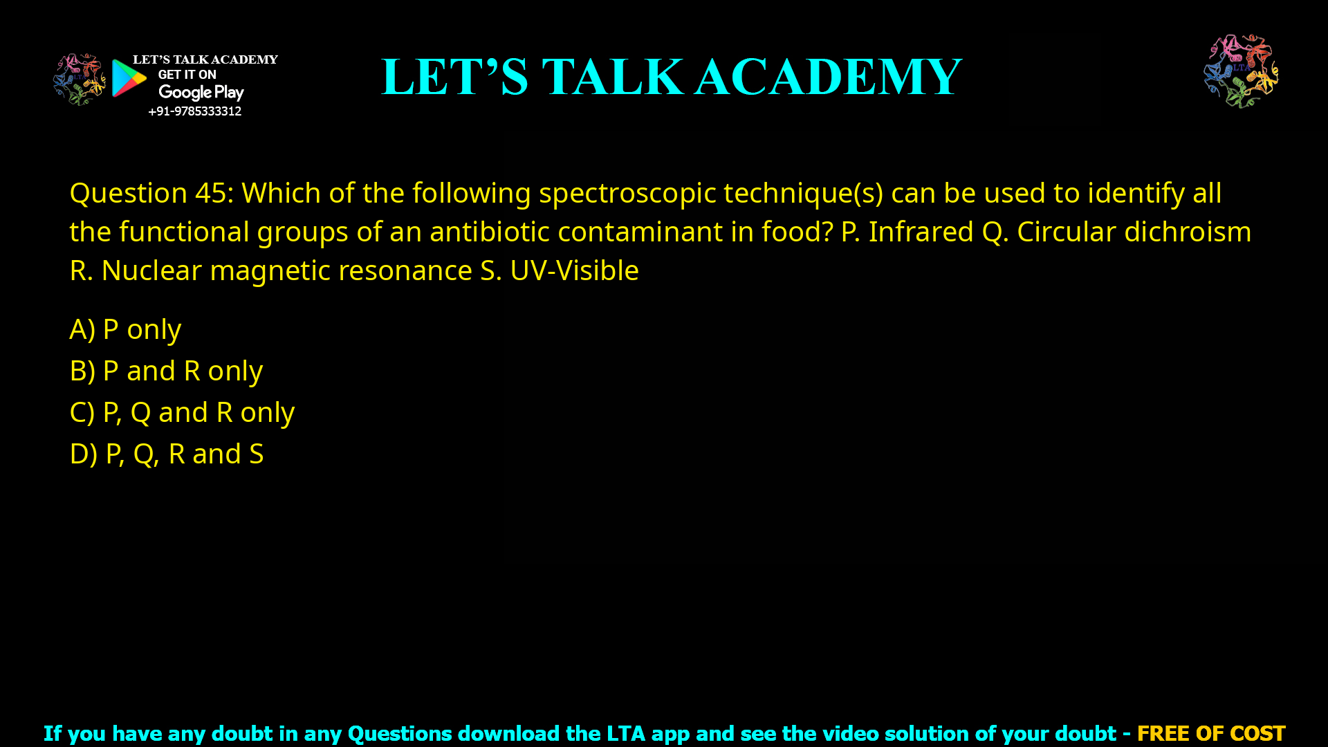 Q.45 Which of the following spectroscopic technique(s) can be used to identify all the functional groups of an antibiotic contaminant in food? P. Infrared Q. Circular dichroism R. Nuclear magnetic resonance S. UV-Visible (A) P only (B) P and R only (C) P, Q and R only (D) P, Q, R and S