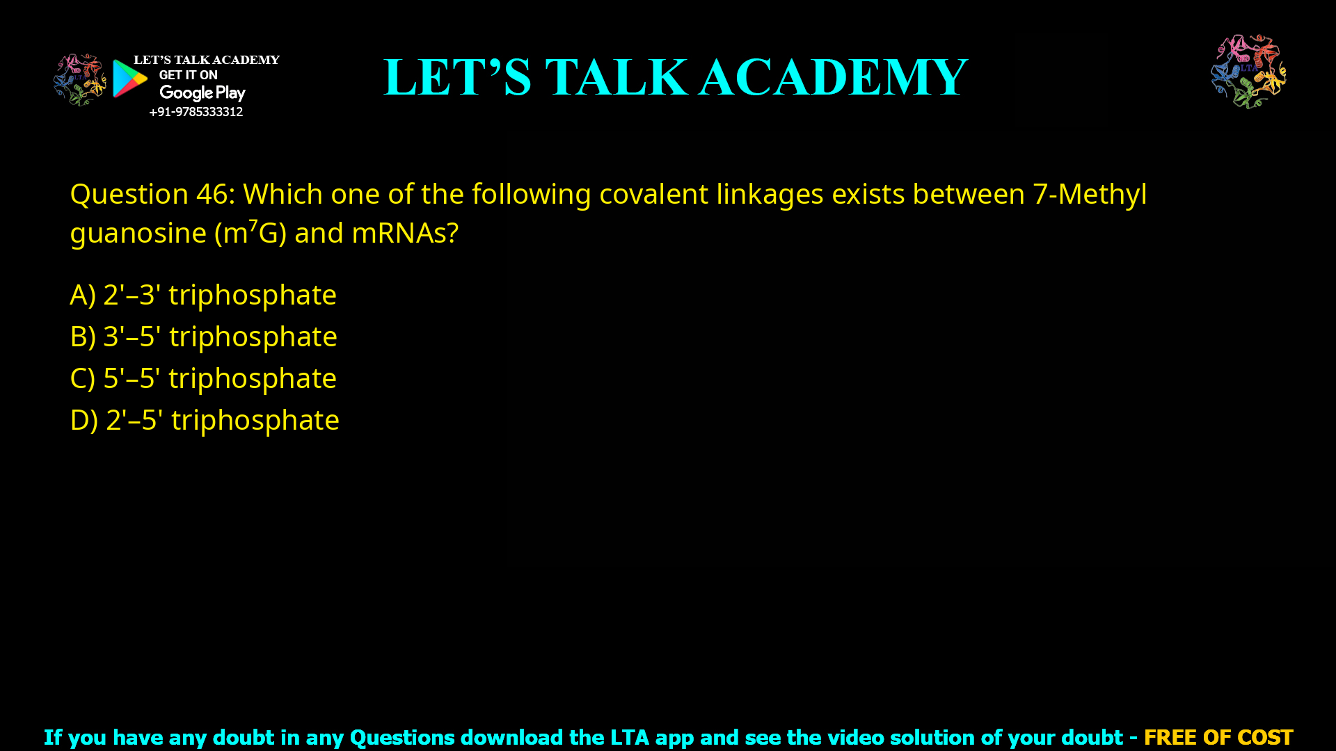 Q.46 Which one of the following covalent linkages exists between 7-Methyl guanosine (m7G) and mRNAs? (A) 2'-3' triphosphate     (B) 3'-5' triphosphate (C) 5'-5' triphosphate     (D) 2'-5' triphosphate