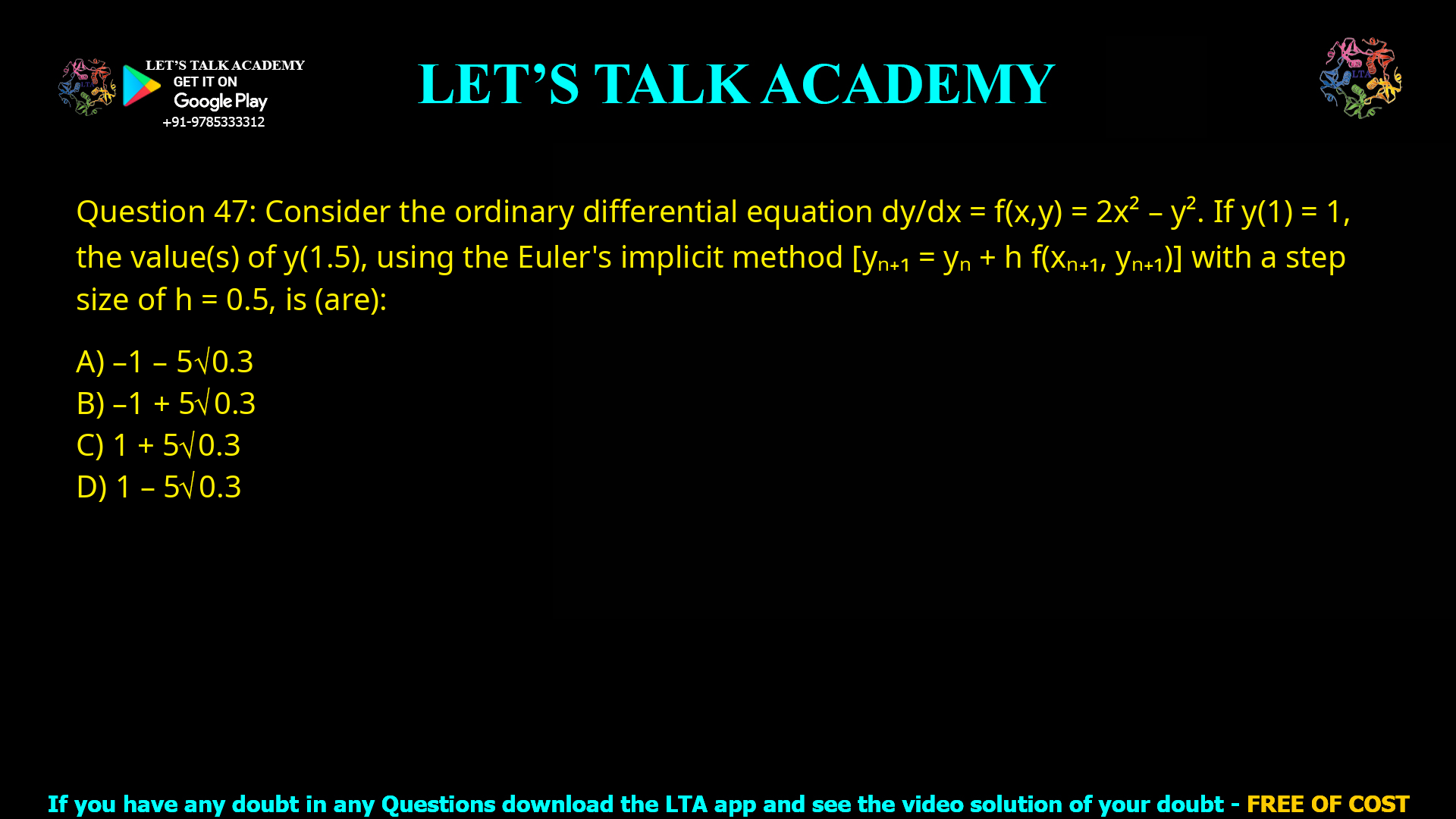 Q.47 Consider the ordinary differential equation dy/dx = f(x,y) = 2x² – y². If y(1) = 1, the value(s) of y(1.5), using the Euler’s implicit method [yn+1 = yn + h f(xn+1, yn+1)] with a step size of h = 0.5, is (are) (A) −1 − 5√0.3 (B) −1 + 5√0.3 (C) 1 + 5√0.3 (D) 1 − 5√0.3