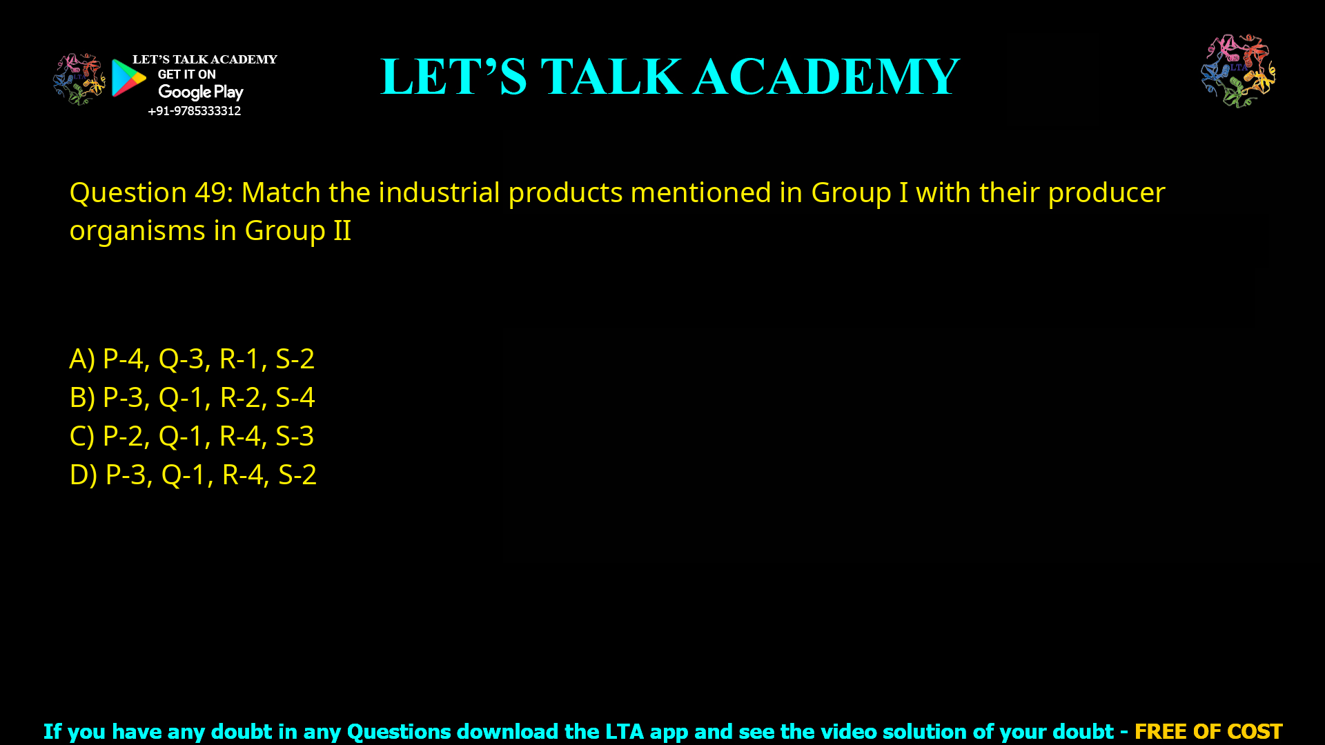 Q.49 Match the industrial products mentioned in Group I with their producer organisms in Group II Group I                                      Group II P. Citric acid                    1. Trichoderma viride Q. Cellulase                     2. Clostridium acetobutylicum R. Vitamin B12               3. Aspergillus niger S. Butanol                       4. Propionibacterium freudenreichii (A) P-4, Q-3, R-1, S-2 (B) P-3, Q-1, R-2, S-4 (C) P-2, Q-1, R-4, S-3 (D) P-3, Q-1, R-4, S-2