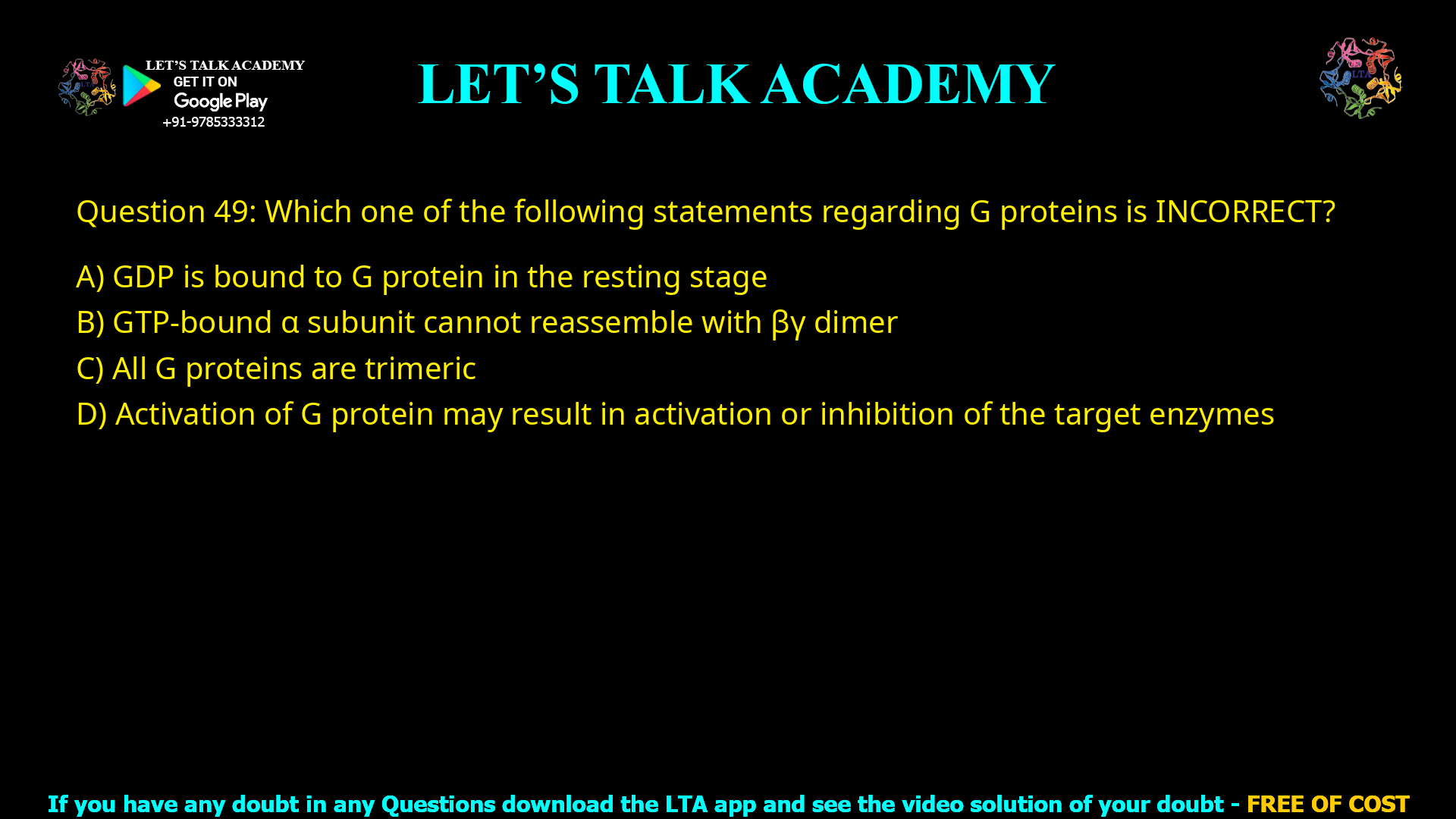 Q.49 Which one of the following statements regarding G proteins is INCORRECT? (A) GDP is bound to G protein in the resting stage (B) GTP bound α subunit cannot reassemble with βγ dimer (C) All G proteins are trimeric (D) Activation of G protein may result in activation or inhibition of the target enzymes