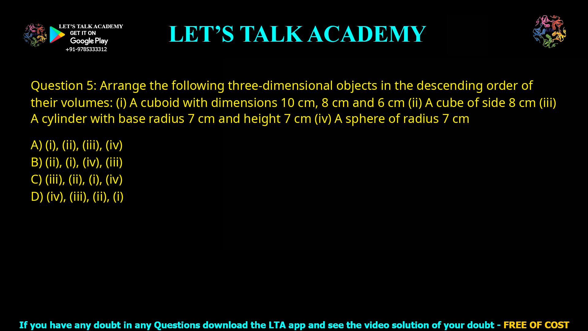 Q.5 Arrange the following three-dimensional objects in the descending order of their volumes: (i) A cuboid with dimensions 10 cm, 8 cm and 6 cm (ii) A cube of side 8 cm (iii) A cylinder with base radius 7 cm and height 7 cm (iv) A sphere of radius 7 cm (A) (i), (ii), (iii), (iv) (B) (ii), (i), (iv), (iii) (C) (iii), (ii), (i), (iv) (D) (iv), (iii), (ii), (i)
