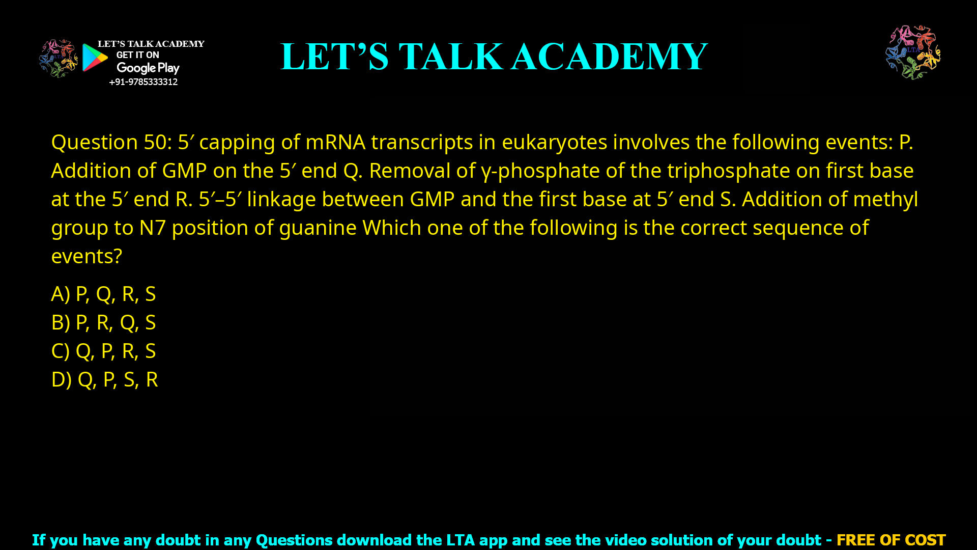 Q.50 5′ capping of mRNA transcripts in eukaryotes involves the following events: P. Addition of GMP on the 5′ end Q. Removal of γ-phosphate of the triphosphate on first base at the 5′ end R. 5′-5′ linkage between GMP and the first base at 5′ end S. Addition of methyl group to N7 position of guanine Which one of the following is the correct sequence of events? (A) P, Q, R, S (B) P, R, Q, S (C) Q, P, R, S (D) Q, P, S, R