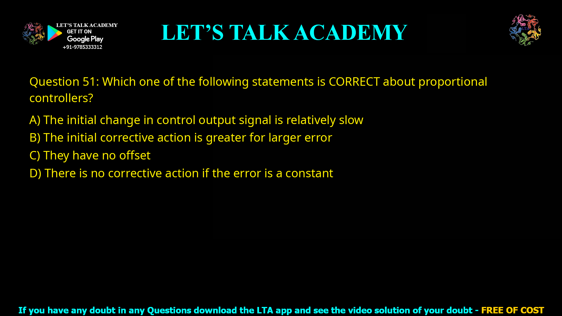 Q.51 Which one of the following statements is CORRECT about proportional controllers? (A) The initial change in control output signal is relatively slow (B) The initial corrective action is greater for larger error (C) They have no offset (D) There is no corrective action if the error is a constant