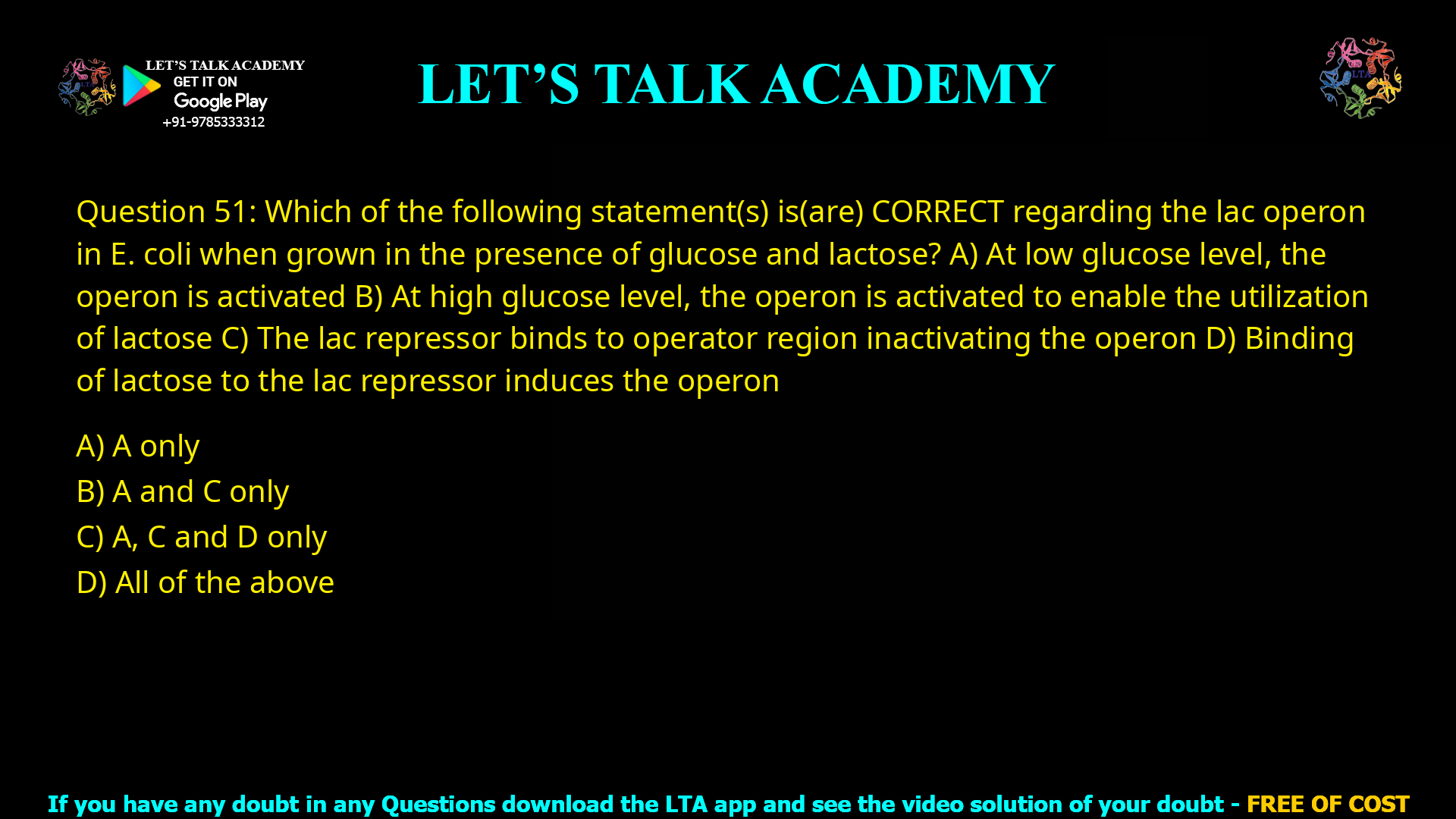 Q.51 Which of the following statement(s) is(are) CORRECT regarding the lac operon in E. coli when grown in the presence of glucose and lactose? (A) At low glucose level, the operon is activated (B) At high glucose level, the operon is activated to enable the utilization of lactose (C) The lac repressor binds to operator region inactivating the operon (D) Binding of lactose to the lac repressor induces the operon