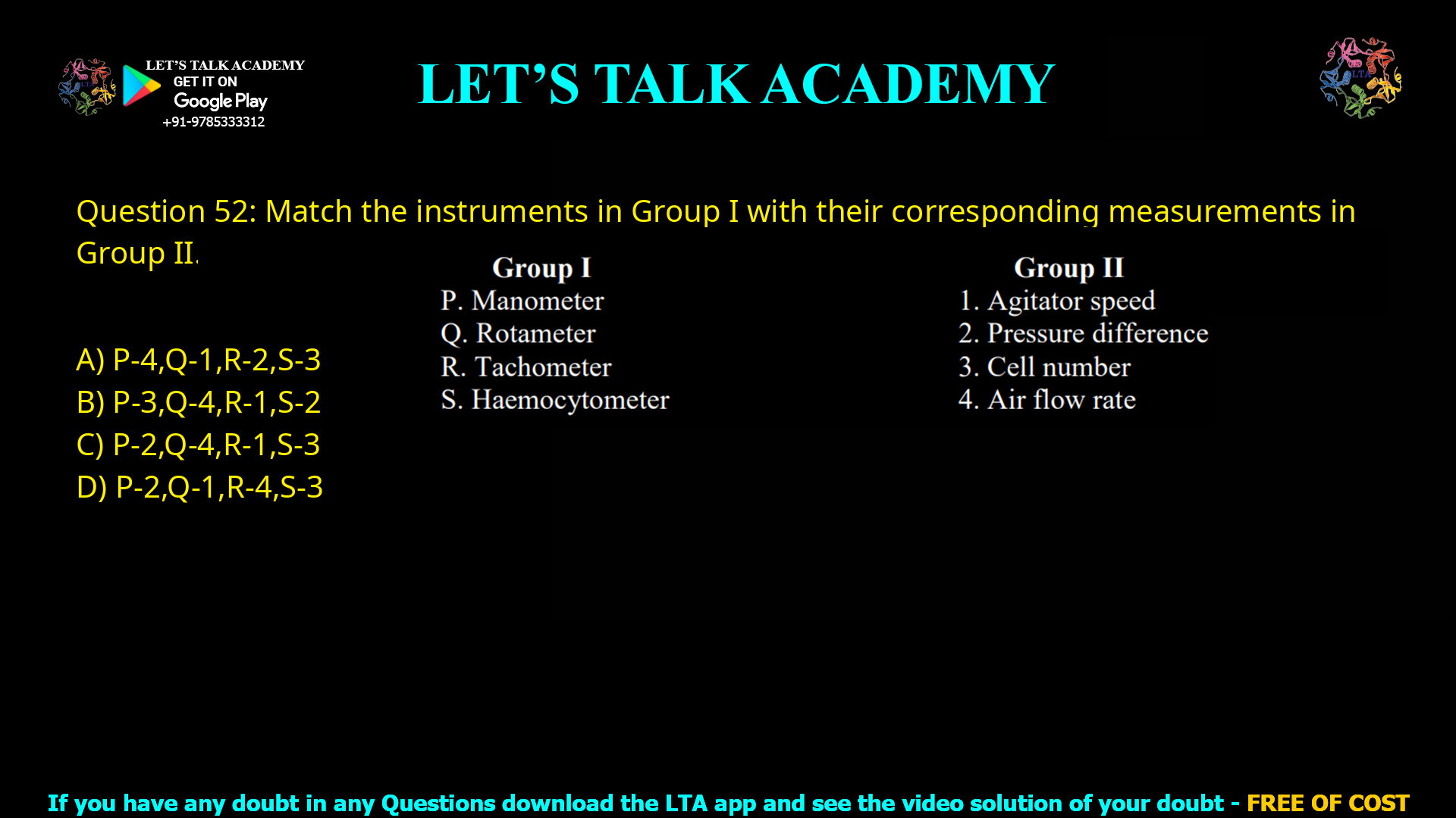 Q.52 Match the instruments in Group I with their corresponding measurements in Group II.    Group I                                         Group II P. Manometer                          1. Agitator speed Q. Rotameter                           2. Pressure difference R. Tachometer                         3. Cell number S. Haemocytometer                4. Air flow rate (A) P-4, Q-1, R-2, S-3 (B) P-3, Q-4, R-1, S-2 (C) P-2, Q-4, R-1, S-3 (D) P-2, Q-1, R-4, S-3