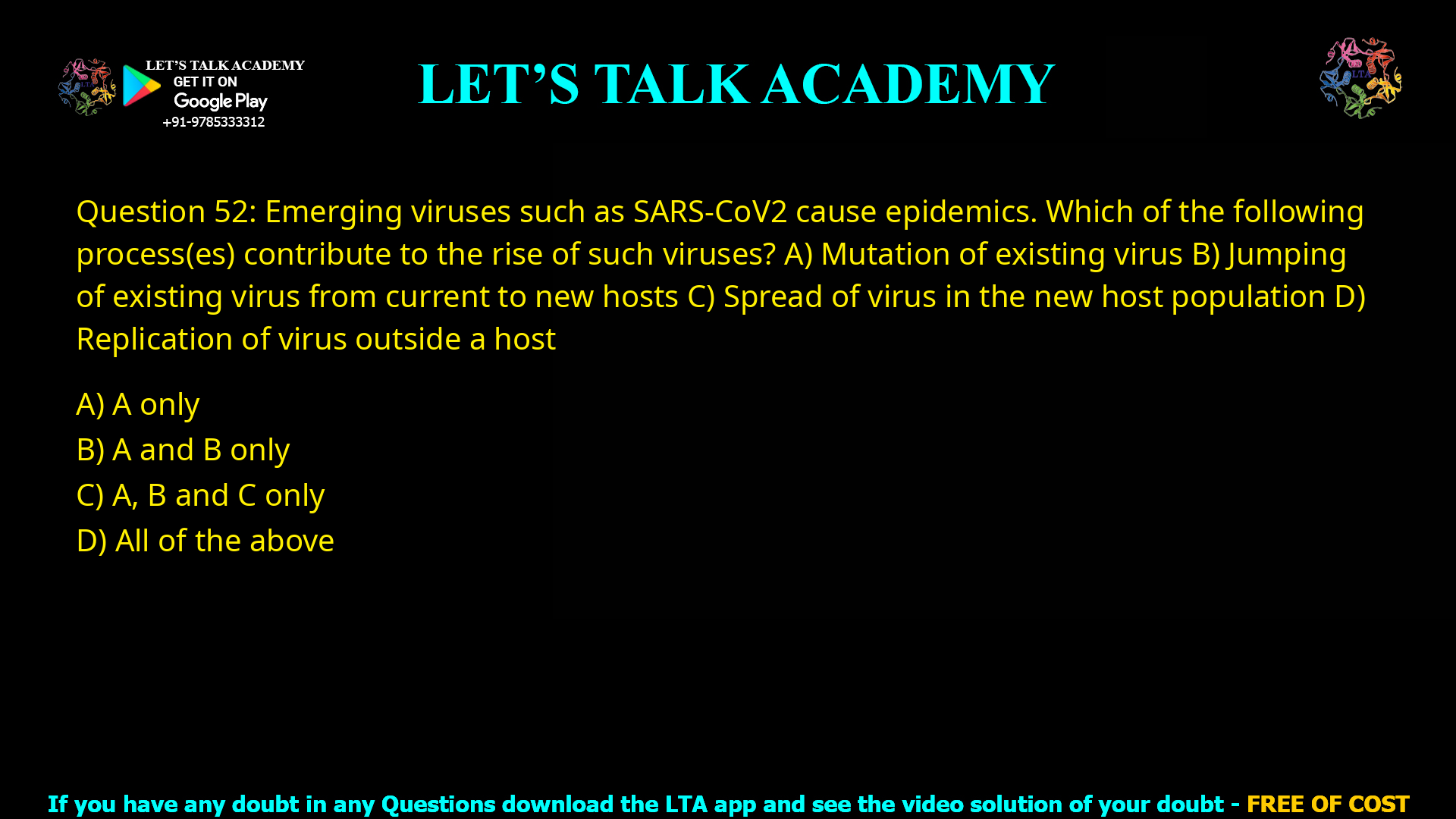 Q.52 Emerging viruses such as SARS-CoV2 cause epidemics. Which of the following process(es) contribute to the rise of such viruses? (A) Mutation of existing virus (B) Jumping of existing virus from current to new hosts (C) Spread of virus in the new host population (D) Replication of virus outside a host