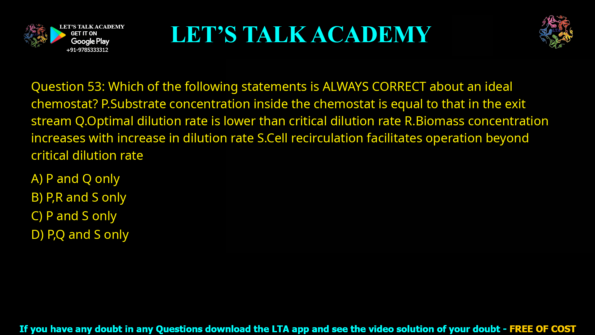 Q.53 Which of the following statements is ALWAYS CORRECT about an ideal chemostat? P. Substrate concentration inside the chemostat is equal to that in the exit stream Q. Optimal dilution rate is lower than critical dilution rate R. Biomass concentration increases with increase in dilution rate S. Cell recirculation facilitates operation beyond critical dilution rate (A) P and Q only (B) P, R and S only (C) P and S only (D) P, Q and S only