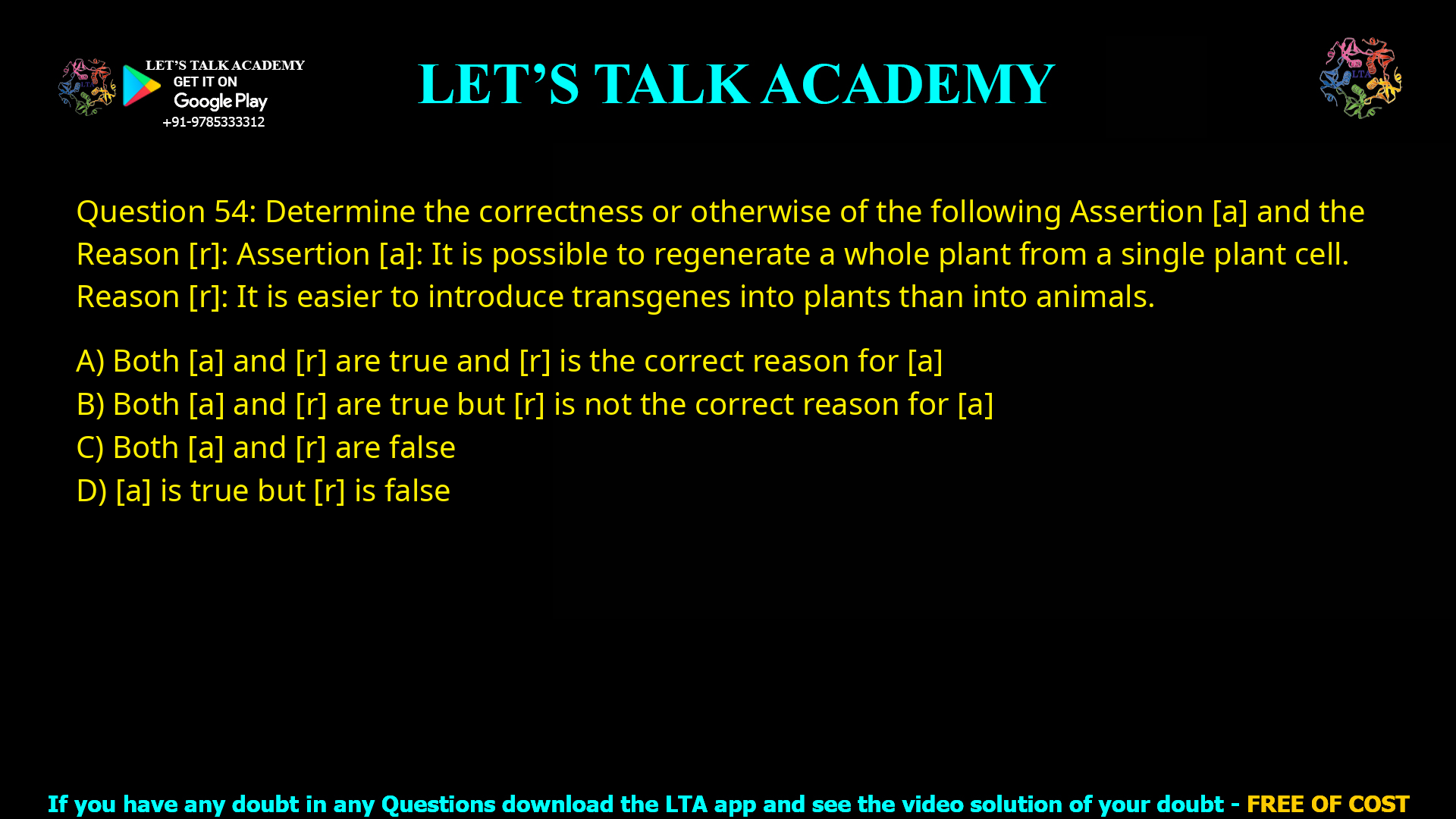 Q.54 Determine the correctness or otherwise of the following Assertion [a] and the Reason [r] Assertion [a]: It is possible to regenerate a whole plant from a single plant cell. Reason [r]: It is easier to introduce transgenes in to plants than animals. (A) Both [a] and [r] are true and [r] is the correct reason for [a] (B) Both [a] and [r] are true but [r] is not the correct reason for [a] (C) Both [a] and [r] are false (D) [a] is true but [r] is false