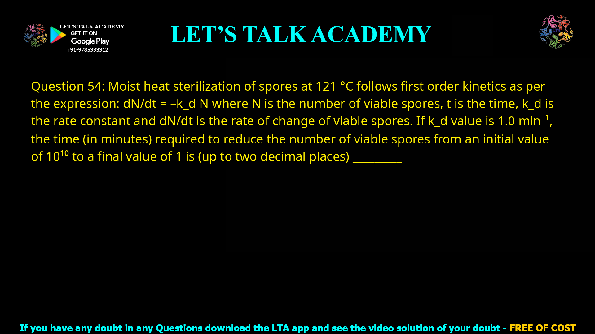 Q.54 Moist heat sterilization of spores at 121 °C follows first order kinetics as per the expression: dN/dt = -kdN where, N is the number of viable spores, t is the time, kd is the rate constant and dN/dt is the rate of change of viable spores. If kd value is 1.0 min-1, the time (in minutes) required to reduce the number of viable spores from an initial value of 1010 to a final value of 1 is (up to two decimal places) ________