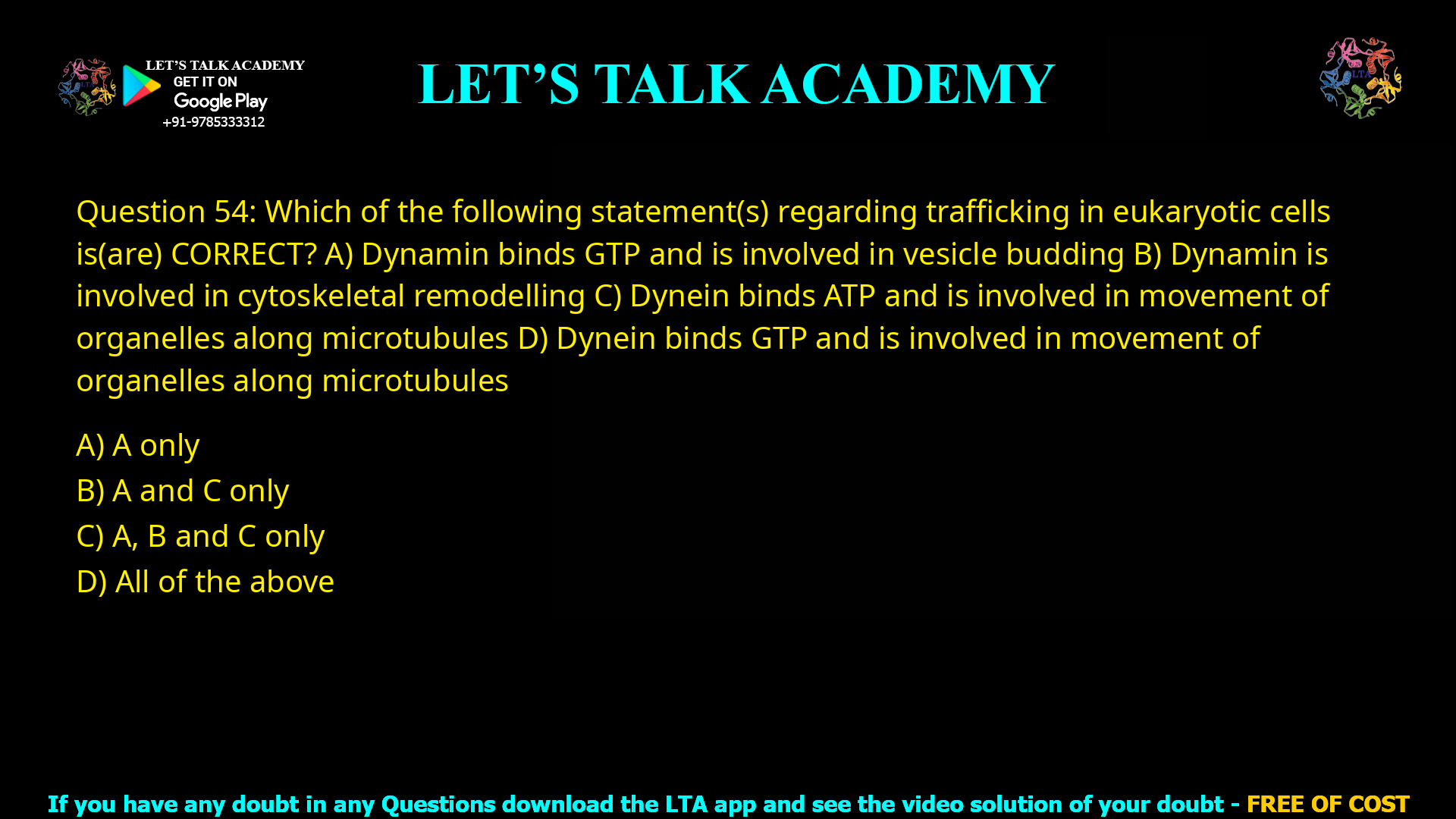 Q.54 Which of the following statement(s) regarding trafficking in eukaryotic cells is(are) CORRECT? (A) Dynamin binds GTP and is involved in vesicle budding (B) Dynamin is involved in cytoskeletal remodelling (C) Dynein binds ATP and is involved in movement of organelles along microtubules (D) Dynein binds GTP and is involved in movement of organelles along microtubules