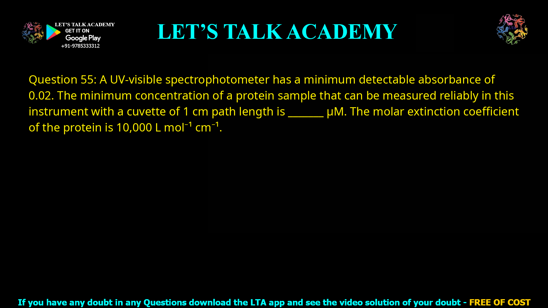 Q.55 A UV-visible spectrophotometer has a minimum detectable absorbance of 0.02. The minimum concentration of a protein sample that can be measured reliably in this instrument with a cuvette of 1 cm path length is _______ μM. The molar extinction coefficient of the protein is 10,000 L mol−1 cm−1.