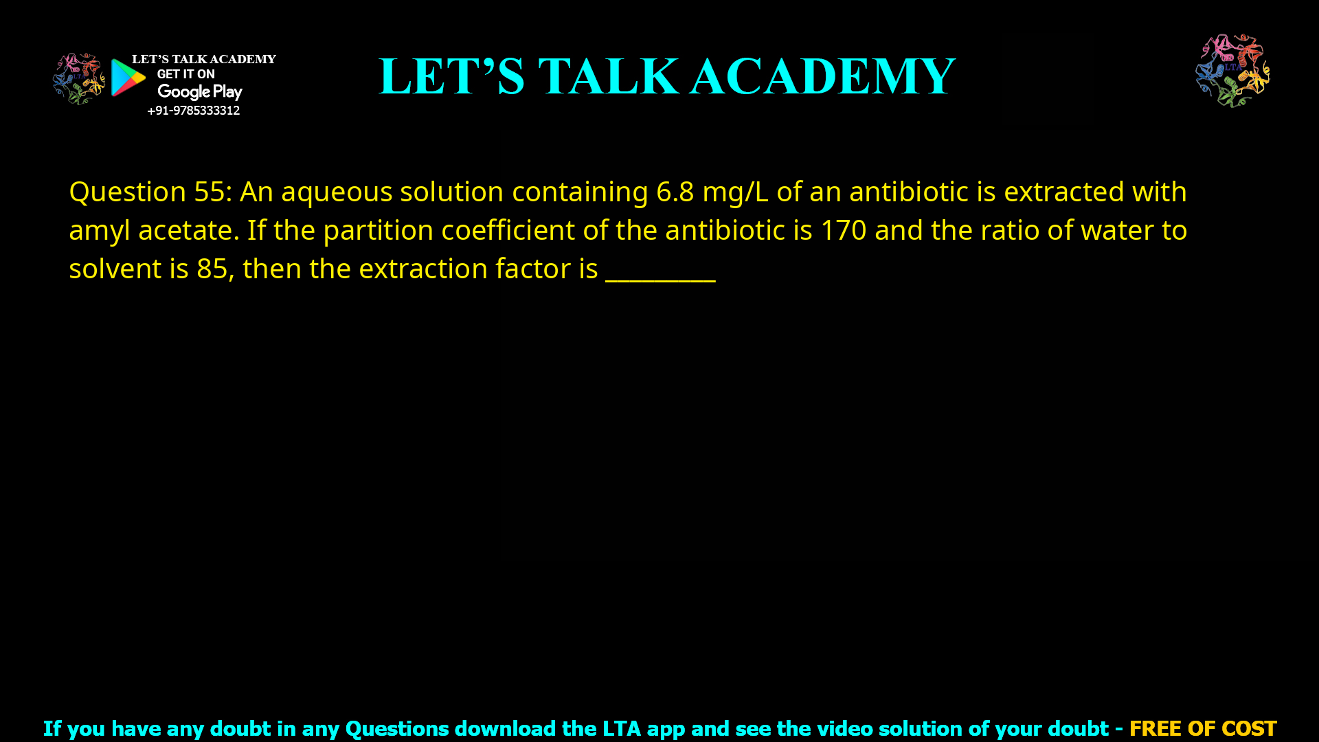 Q.55 An aqueous solution containing 6.8 mg/L of an antibiotic is extracted with amyl acetate. If the partition coefficient of the antibiotic is 170 and the ratio of water to solvent is 85, then the extraction factor is ________