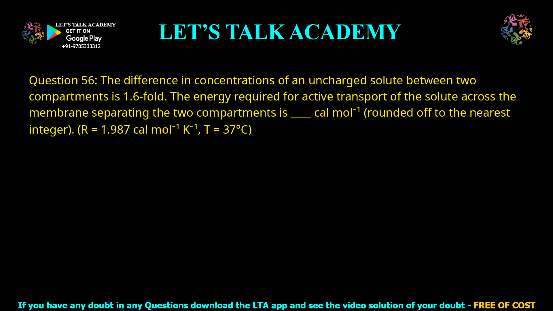 Q.56 The difference in concentrations of an uncharged solute between two compartments is 1.6-fold. The energy required for active transport of the solute across the membrane separating the two compartments is _____ cal mol−1 (rounded off to the nearest integer). (R = 1.987 cal mol−1 K−1, T = 37 °C)