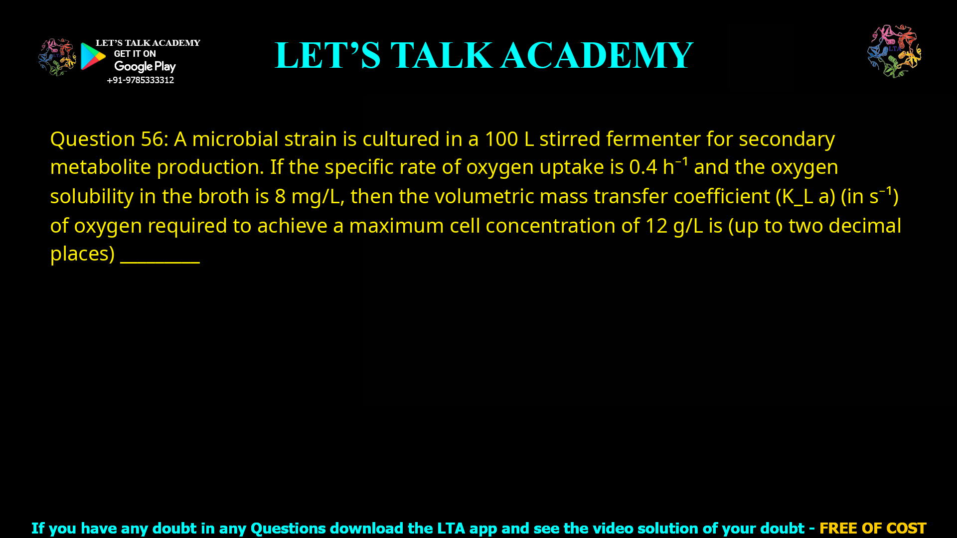 Q.56 A microbial strain is cultured in a 100 L stirred fermenter for secondary metabolite production. If the specific rate of oxygen uptake is 0.4 h-1 and the oxygen solubility in the broth is 8 mg/L, then the volumetric mass transfer coefficient (KLa) (in s-1) of oxygen required to achieve a maximum cell concentration of 12 g/L is (up to two decimal places) ________