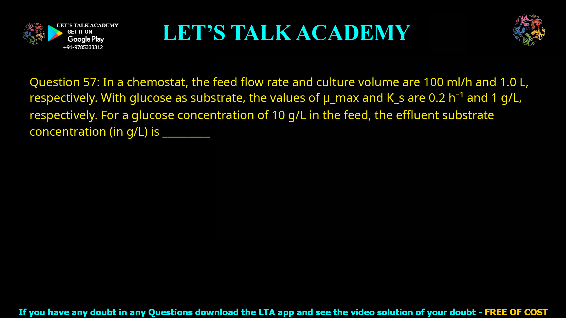 Q.57 In a chemostat, the feed flow rate and culture volume are 100 mL/h and 1.0 L, respectively. With glucose as substrate, the values of μmax and Ks are 0.2 h-1 and 1 g/L, respectively. For a glucose concentration of 10 g/L in the feed, the effluent substrate concentration (in g/L) is ________