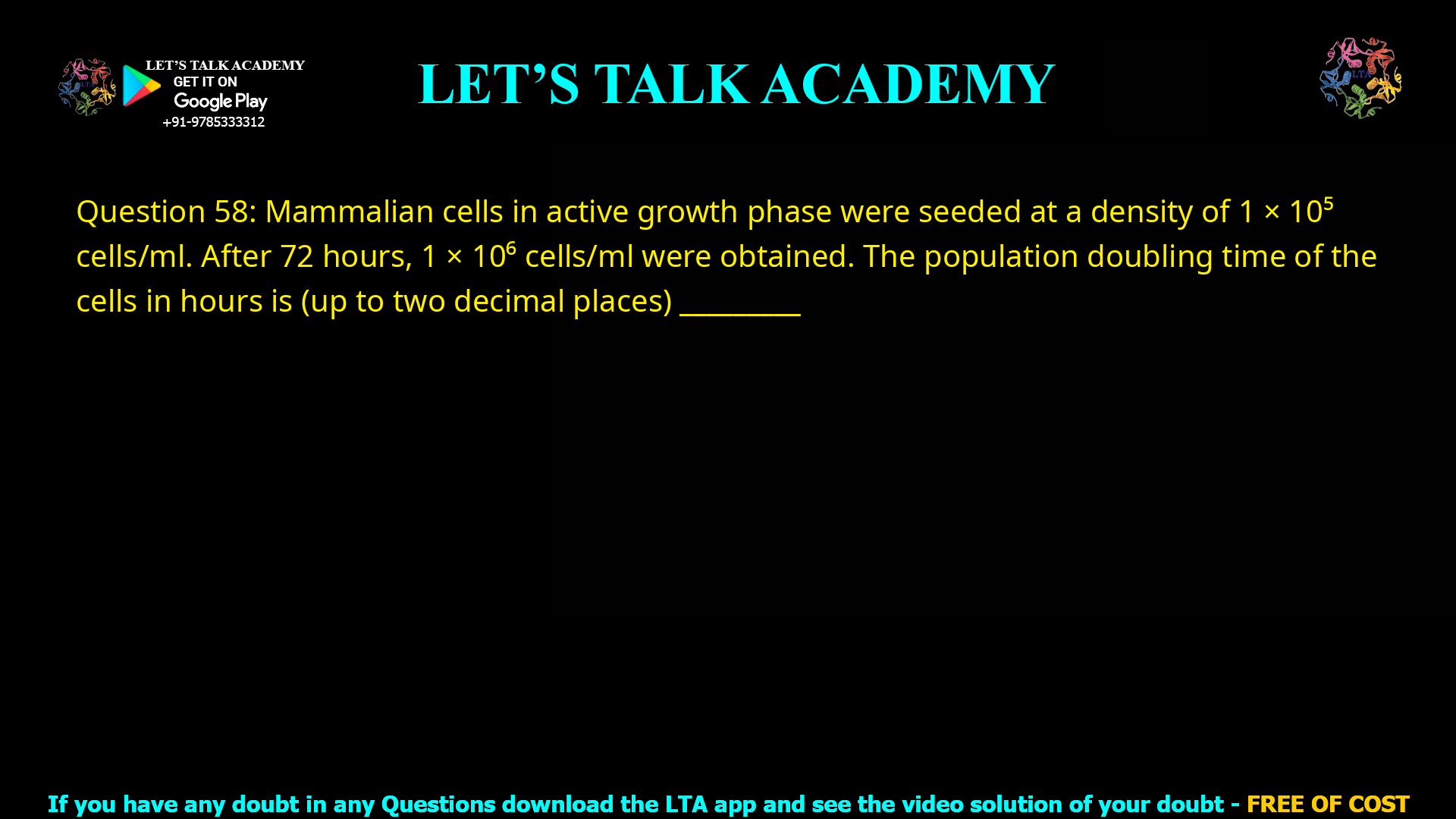 Q.58 Mammalian cells in active growth phase were seeded at a density of 1×105 cells/ml. After 72 hours, 1×106 cells/ml were obtained. The population doubling time of the cells in hours is (up to two decimal places) ________