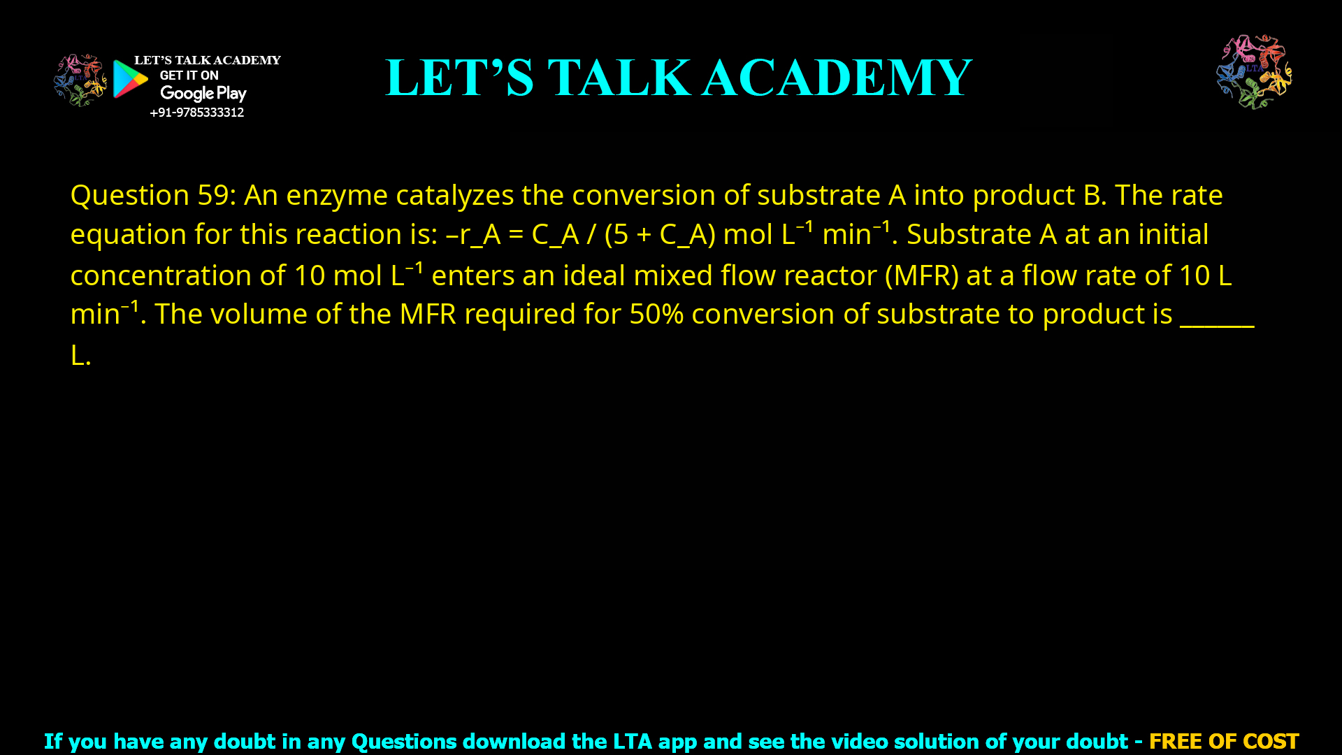 Q.59 An enzyme catalyzes the conversion of substrate A into product B. The rate equation for this reaction is −rA = CA / (5 + CA) mol L−1 min−1 Substrate A at an initial concentration of 10 mol L−1 enters an ideal mixed flow reactor (MFR) at a flow rate of 10 L min−1. The volume of the MFR required for 50% conversion of substrate to product is ___________ L.