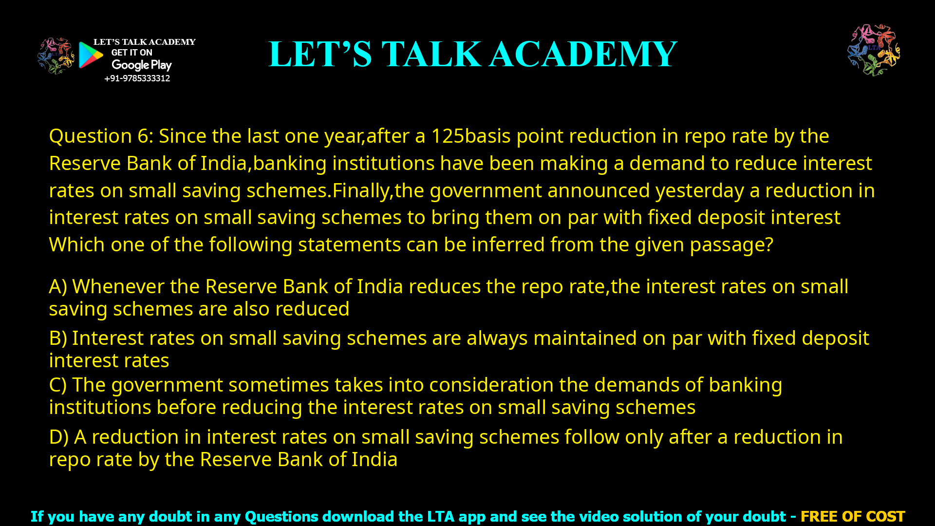 Q.6 Since the last one year, after a 125 basis point reduction in repo rate by the Reserve Bank of India, banking institutions have been making a demand to reduce interest rates on small saving schemes. Finally, the government announced yesterday a reduction in interest rates on small saving schemes to bring them on par with fixed deposit interest rates. Which one of the following statements can be inferred from the given passage? (A) Whenever the Reserve Bank of India reduces the repo rate, the interest rates on small saving schemes are also reduced (B) Interest rates on small saving schemes are always maintained on par with fixed deposit interest rates (C) The government sometimes takes into consideration the demands of banking institutions before reducing the interest rates on small saving schemes (D) A reduction in interest rates on small saving schemes follow only after a reduction in repo rate by the Reserve Bank of India