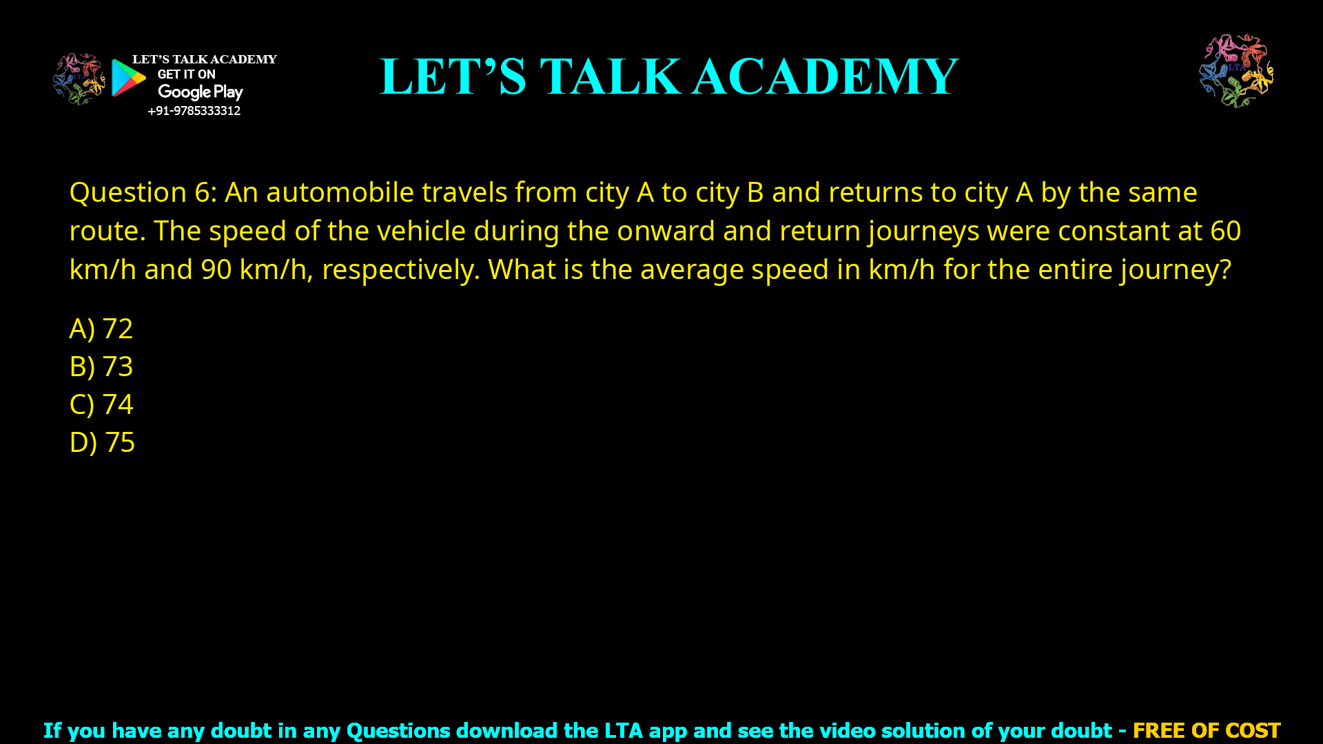Q.6 An automobile travels from city A to city B and returns to city A by the same route. The speed of the vehicle during the onward and return journeys were constant at 60 km/h and 90 km/h, respectively. What is the average speed in km/h for the entire journey? (A) 72 (B) 73 (C) 74 (D) 75