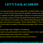 Q.6 "Why do they pull down and do away with crooked streets, I wonder, which are my delight, and hurt no man living? Every day the wealthier nations are pulling down one or another in their capitals and their great towns: they do not know why they do it; neither do I. It ought to be enough, surely, to drive the great broad ways which commerce needs and which are the life-channels of a modern city, without destroying all history and all the humanity in between: the islands of the past." (From Hilaire Belloc's "The Crooked Streets") Based only on the information provided in the above passage, which one of the following statements is true? (A)The author of the passage takes delight in wondering. (B)The wealthier nations are pulling down the crooked streets in their capitals. (C)In the past, crooked streets were only built on islands. (D)Great broad ways are needed to protect commerce and history.