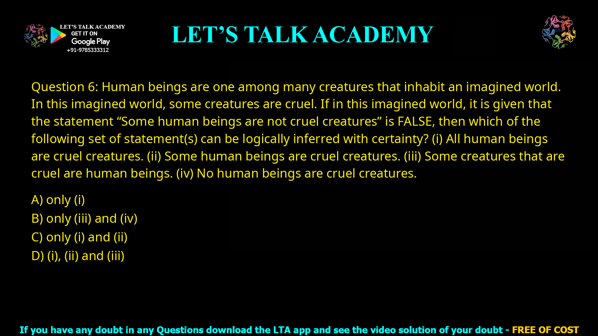 Q.6 Human beings are one among many creatures that inhabit an imagined world. In this imagined world, some creatures are cruel. If in this imagined world, it is given that the statement “Some human beings are not cruel creatures” is FALSE, then which of the following set of statement(s) can be logically inferred with certainty? (i) All human beings are cruel creatures. (ii) Some human beings are cruel creatures. (iii) Some creatures that are cruel are human beings. (iv) No human beings are cruel creatures. (A) only (i) (B) only (iii) and (iv) (C) only (i) and (ii) (D) (i), (ii) and (iii)