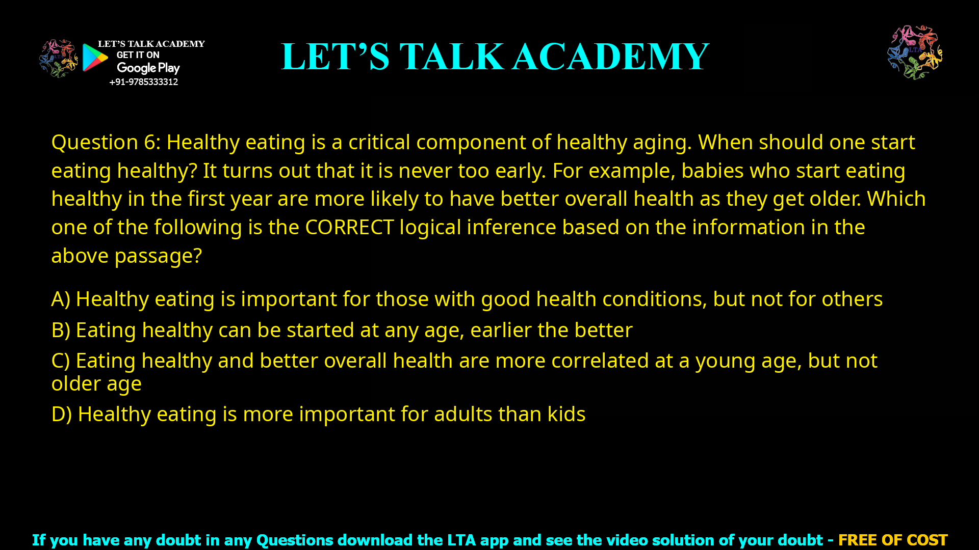 Q.6 Healthy eating is a critical component of healthy aging. When should one start eating healthy? It turns out that it is never too early. For example, babies who start eating healthy in the first year are more likely to have better overall health as they get older. Which one of the following is the CORRECT logical inference based on the information in the above passage? (A) Healthy eating is important for those with good health conditions, but not for others (B) Eating healthy can be started at any age, earlier the better (C) Eating healthy and better overall health are more correlated at a young age, but not older age (D) Healthy eating is more important for adults than kids
