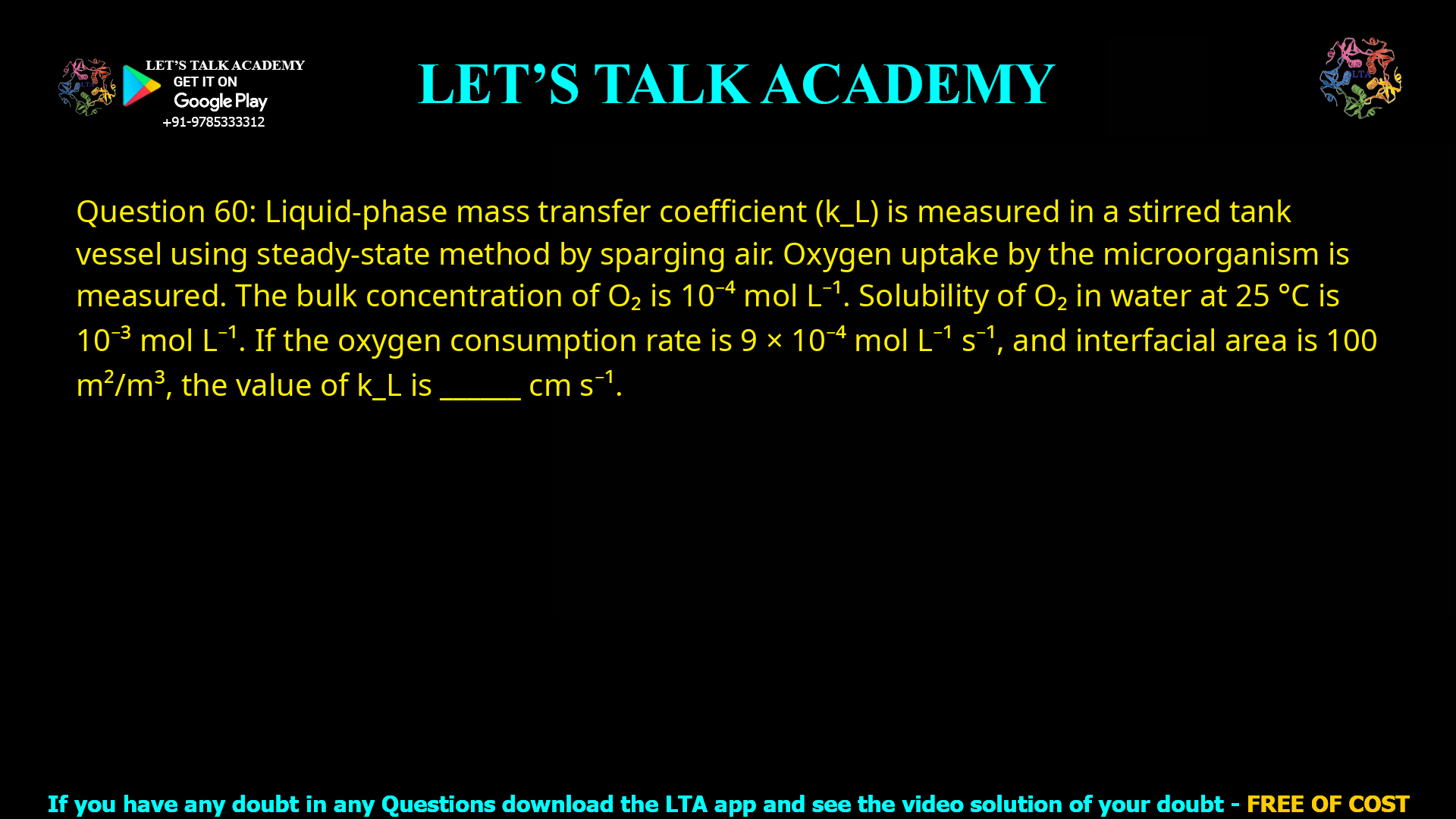 Q.60 Liquid-phase mass transfer coefficient (kL) is measured in a stirred tank vessel using steady-state method by sparging air. Oxygen uptake by the microorganism is measured. The bulk concentration of O2 is 10−4 mol L−1. Solubility of O2 in water at 25 °C is 10−3 mol L−1. If the oxygen consumption rate is 9 × 10−4 mol L−1 s−1 and interfacial area is 100 m2 / m3, the value of kL is __________ cm s−1.