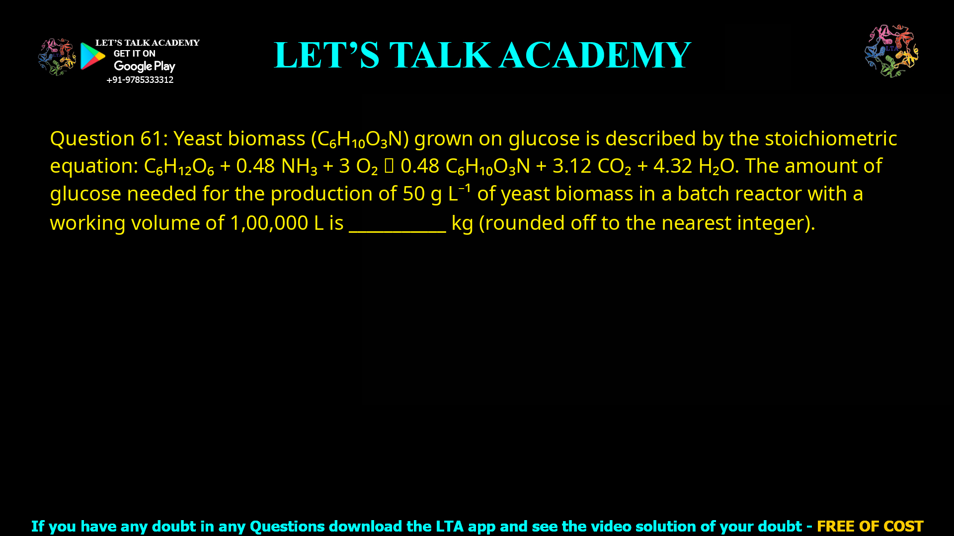 Q.61 Yeast biomass (C6H10O3N) grown on glucose is described by the stoichiometric equation given below: C6H12O6 + 0.48 NH3 + 3 O2 → 0.48 C6H10O3N + 3.12 CO2 + 4.32 H2O The amount of glucose needed for the production of 50 g L−1 of yeast biomass in a batch reactor with a working volume of 1,00,000 L is ________ kg (rounded off to the nearest integer).