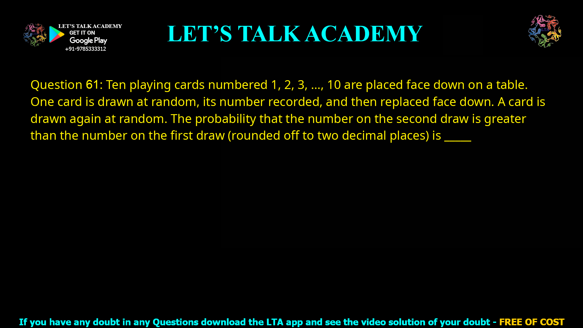 Q.61 Ten playing cards numbered 1, 2, 3, ...., 10 are placed face down on a table. One card is drawn at random, its number recorded, and then replaced face down. A card is drawn again at random. The probability that the number on the second draw is greater than the number on the first draw (rounded off to two decimal places) is ___________.