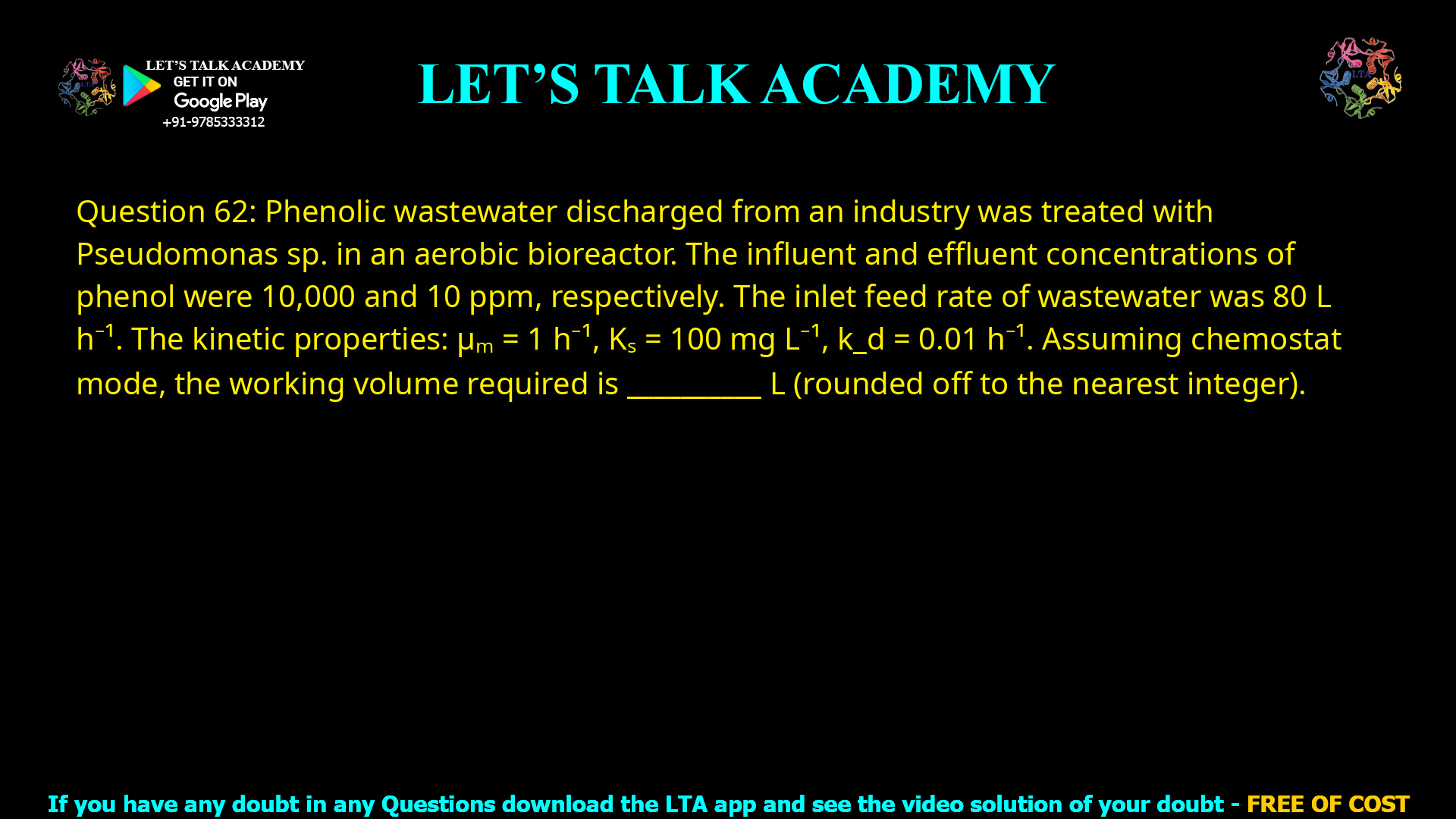 Q.62 Phenolic wastewater discharged from an industry was treated with Pseudomonas sp. in an aerobic bioreactor. The influent and effluent concentrations of phenol were 10,000 and 10 ppm, respectively. The inlet feed rate of wastewater was 80 L h−1. The kinetic properties of the organism are as follows: Maximum specific growth rate (μm) = 1 h−1 Saturation constant (KS) = 100 mg L−1 Cell death rate (kd) = 0.01 h−1 Assuming that the bioreactor operates under ‘chemostat’ mode, the working volume required for this process is ________ L (rounded off to the nearest integer).