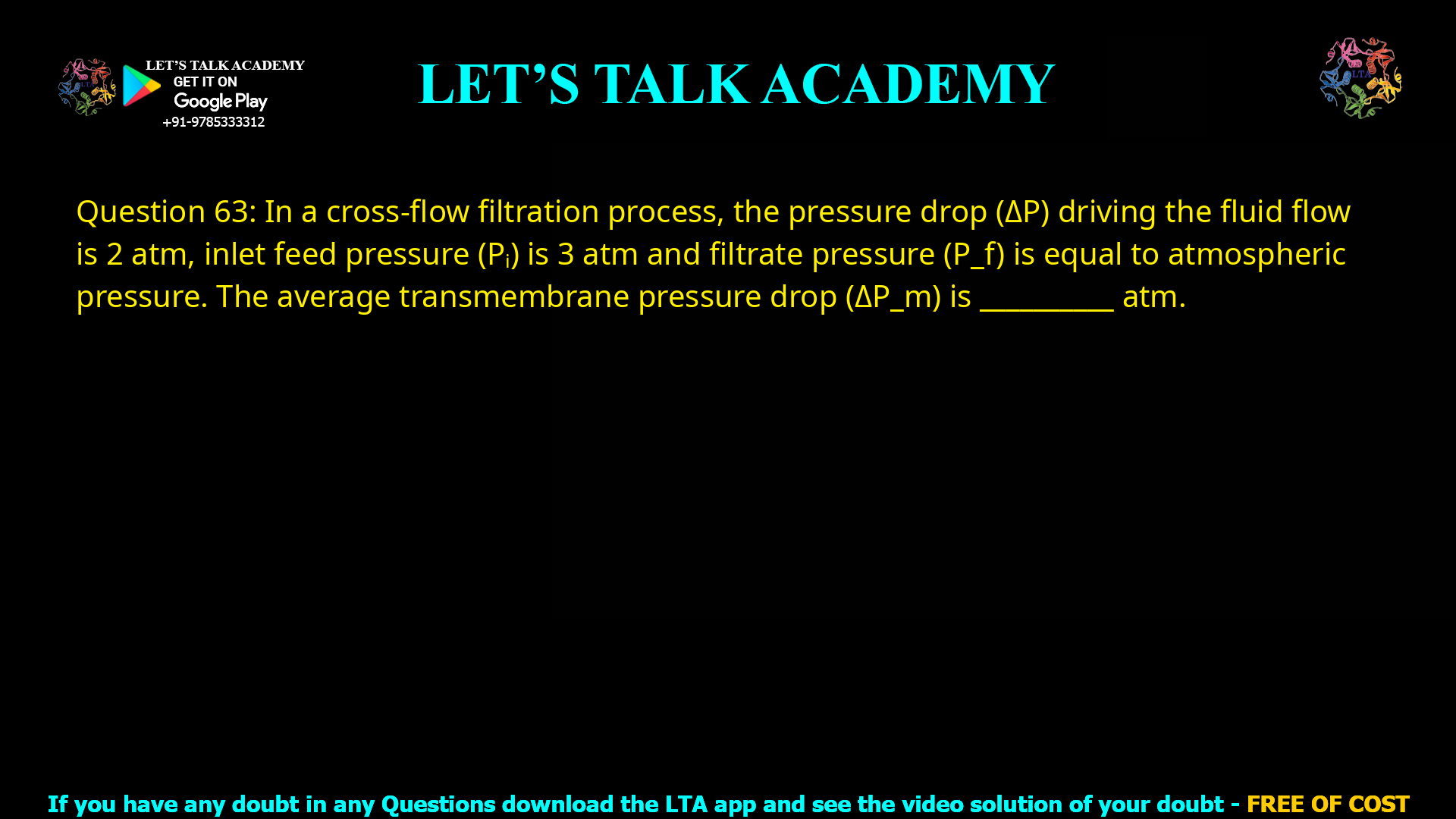 Q.63 In a cross-flow filtration process, the pressure drop (ΔP) driving the fluid flow is 2 atm, inlet feed pressure (Pi) is 3 atm and filtrate pressure (Pf) is equal to atmospheric pressure. The average transmembrane pressure drop (ΔPm) is ________ atm.